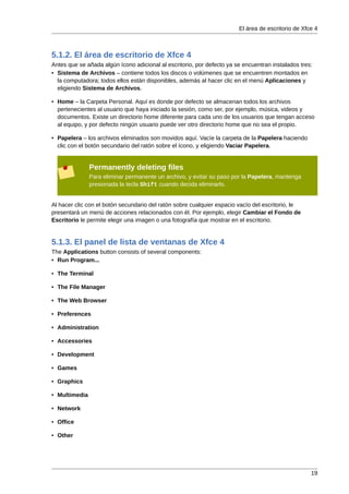 El área de escritorio de Xfce 4



5.1.2. El área de escritorio de Xfce 4
Antes que se añada algún ícono adicional al escritorio, por defecto ya se encuentran instalados tres:
• Sistema de Archivos – contiene todos los discos o volúmenes que se encuentren montados en
  la computadora; todos ellos están disponibles, además al hacer clic en el menú Aplicaciones y
  eligiendo Sistema de Archivos.

• Home – la Carpeta Personal. Aquí es donde por defecto se almacenan todos los archivos
  pertenecientes al usuario que haya iniciado la sesión, como ser, por ejemplo, música, videos y
  documentos. Existe un directorio home diferente para cada uno de los usuarios que tengan acceso
  al equipo, y por defecto ningún usuario puede ver otro directorio home que no sea el propio.

• Papelera – los archivos eliminados son movidos aquí. Vacíe la carpeta de la Papelera haciendo
  clic con el botón secundario del ratón sobre el ícono, y eligiendo Vaciar Papelera.


               Permanently deleting files
               Para eliminar permanente un archivo, y evitar su paso por la Papelera, mantenga
               presionada la tecla Shift cuando decida eliminarlo.


Al hacer clic con el botón secundario del ratón sobre cualquier espacio vacío del escritorio, le
presentará un menú de acciones relacionados con él. Por ejemplo, elegir Cambiar el Fondo de
Escritorio le permite elegir una imagen o una fotografía que mostrar en el escritorio.


5.1.3. El panel de lista de ventanas de Xfce 4
The Applications button consists of several components:
• Run Program...

• The Terminal

• The File Manager

• The Web Browser

• Preferences

• Administration

• Accessories

• Development

• Games

• Graphics

• Multimedia

• Network

• Office

• Other




                                                                                                    19
 