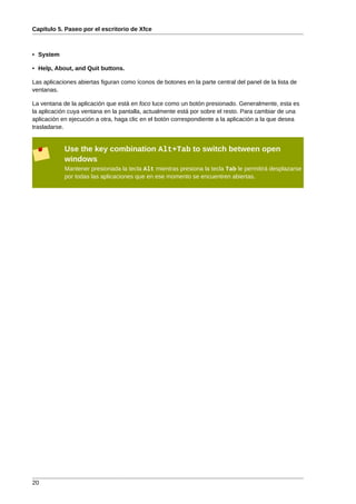Capítulo 5. Paseo por el escritorio de Xfce



• System

• Help, About, and Quit buttons.

Las aplicaciones abiertas figuran como íconos de botones en la parte central del panel de la lista de
ventanas.

La ventana de la aplicación que está en foco luce como un botón presionado. Generalmente, esta es
la aplicación cuya ventana en la pantalla, actualmente está por sobre el resto. Para cambiar de una
aplicación en ejecución a otra, haga clic en el botón correspondiente a la aplicación a la que desea
trasladarse.


            Use the key combination Alt+Tab to switch between open
            windows
            Mantener presionada la tecla Alt mientras presiona la tecla Tab le permitirá desplazarse
            por todas las aplicaciones que en ese momento se encuentren abiertas.




20
 