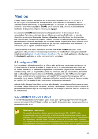 Medios
Cuando conecta o inserta por primera vez un dispositivo de medios como un CD o un DVD, o
un disco rígido o un dispositivo de almacenamoento de tipo flash en su computadora, Fedora
automáticamente lo reconoce y lo deja disponible para su utilización. Un ícono es colocado en su
escritorio y en el menú Lugares en GNOME. En un escritorio KDE, un ícono es colocado en el
Notificador de Disposivos del panel inferior, junto al pager.

En un escritorio GNOME debería desmontar el dispositivo antes de desconectarlo de su
computadora. Para hacer esto, haga clic con el botón secundario del ratón sobre el ícono del
dispositivo, y seleccione Desmontar Volumen o Expulsar, dependiendo del tipo de dispositivo
que esté utilizando. Durante este proceso, cualquier modificación del dispositivo que haya quedado
pendiente se escribe en él, permitiendo una extracción segura, sin pérdida de datos. Desconectar un
dispositivo sin antes desmontarlo podría causar que los datos contenidos en él se corrompan. Y si
esto sucede, no va a poder acceder a ellos en el futuro.

There are several multi-media applications available for GNOME and KDE desktops. These
applications will run in either Fedora desktop environment. To install software packages not already
installed, refer to Capítulo 17, Administración del software. You can install applications either by using
the PackageKit application or on the command line by using Yum.


6.1. Imágenes ISO
Las instrucciones del siguiente capítulo se refieren a los archivos de imágenes en varios aspectos.
En este contexto, un archivo de imagen (o imagen de disco) es un archivo de un disco óptico, en
un formato definido por la International Organization Standarization (Organización Internacional de
Standarización), ISO. Las imágenes ISO posee una extensión .iso que las caracteriza. El nombre
ISO es adoptado por el sistema de arhivos ISO 9660, utilizado por los CD-ROM, pero una imagen
ISO puede también contener un sistema de archivos UDF Universal Disk Format, ya que UDF es
compatible con el sistema ISO 9660. Una imagen ISO incluye todos los archivos de datos contenidos
en los CD o DVD archivados. Están contenidos en un formato sin compresión.

Además de los datos de los archivos, contiene además todos los metadatos del sistema de archivos,
incluyendo códigos de arranque, estructura y atributos. Las imágenes ISO no soportan un sistema de
pistas múltiples multi-track por lo tanto no pueden ser utilizadas para crear CDs de audio, VCD o CDs
de audio híbridos.


6.2. Escritura de CDs o DVDs
Fedora brinda soporte de escritura sobre CDs y DVDs. Esto significa que permanentemente puede
quemar archivos en CDs o DVDs para realizar un respaldo de sus datos, para transportar archivos, o
para cualquier otra tarea.


            Hardware necesario
            No todos los dispositivos ópticos (ya sean dispositivos de CD o de DVD) están
            preparados para quemar contenidos. Una forma sencilla de comprobar si usted puede
            quemar CDs o DVDs es leyendo la tapa frontal de su dispositivo de disco. Debería indicar
            las capacidades. También puede consultar el modelo de su disco en la red. Una forma
            aún más sencilla de saberlo es simplemente intentar quemar un disco: Si ni siquiera tiene
            la posibilidad de poder seleccionar la opción de quemar discos, esto no significa que haya




                                                                                                        21
 