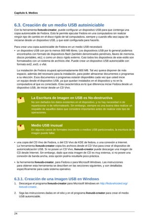 Capítulo 6. Medios



6.3. Creación de un medio USB autoiniciable
Con la herramienta liveusb-creator, puede configurar un dispositivo USB para que contenga una
copia autoiniciable de Fedora. Esto le permite ejecutar Fedora en una computadora sin realizar
ningún tipo de cambio en el disco rígido de tal computadora, siempre y cuando ella sea capaz de
iniciarse desde un dispositivo USB, y que esté configurada para hacerlo.

Para crear una copia autoiniciable de Fedora en un medio USB necesitará:
• un dispositivo USB con por lo menos 800 MB libres. Los dispositivos USB por lo general podemos
  encontrarlos con formato de dispositivos flash (también denominados pendrives, llaves de memoria,
  discos portables, etc); o como un disco rígido externo. Casi todos los dispositivos de este estilo son
  formateados con un sistema de archivos vfat. Puede crear un dispositivo USB autoiniciable con
  formato ext2, ext3, o vfat.

  La instalación de Fedora ocupará aproximadamente 800 MB. Tal vez quiera disponer de más
  espacio, además del necesario para la instalación, para poder almacenar documentos o programas
  a su elección. Esos documentos o programas estarán disponibles cada vez que usted inicie
  un equipo desde el dispositivo USB, ya que quedan instalados en el dispositivo y no en la
  computadora al que es conectado. Esta característica es lo que diferencia iniciar Fedora desde un
  dispositivo USB, de iniciar desde un CD Vivo.


              La Escritura de Imagen en USB es No-destructiva
              No son dañados los datos existentes en el dispositivo, y no hay necesidad ni de
              reparticionar ni de reformatearlo. Sin embargo, siempre es una buena idea realizar un
              respaldo de aquellos datos que considere importantes antes de realizar este tipo de
              operaciones.



              Medio USB inusual
              En algunos casos de formateo incorrecto o medios USB particionados, la escritura de la
              imagen puede fallar.


• una copia del CD Vivo de Fedora, o del CD Vivo de KDE de fedora, o una conexión a Internet.
  La herramienta liveusb-creator copia los archivos desde el CD Vivo para crear el dispositivo de
  autoinicialización USB. Si no posee un CD Vivo, liveusb-creator puede descargar una imagen de
  CD desde Internet. Sin embargo, dado que esta imagen de CD es muy extensa, si no posee una
  conexión de banda ancha, esta opción podría resultarle poco práctica.

• la herramienta liveusb-creator, para Fedora o para Microsoft Windows. Las instrucciones
  para obtener esta herramienta se describen en las secciones siguientes, y son detalladas
  específicamente para cada sistema operativo.


6.3.1. Creación de una Imagen USB en Windows
1. Descargue el programa liveusb-creator para Microsoft Windows en http://fedorahosted.org/
   liveusb-creator.

2. Siga las instrucciones dadas en el sitio y en el programa liveusb-creator para crear el medio
   USB autoiniciable.




24
 