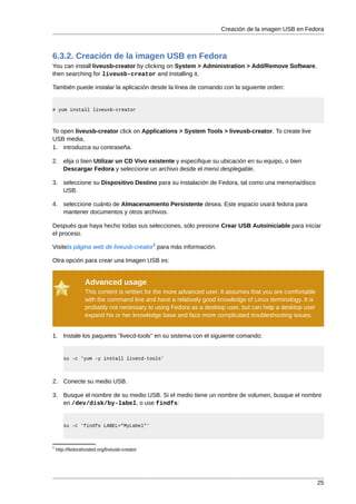 Creación de la imagen USB en Fedora



6.3.2. Creación de la imagen USB en Fedora
You can install liveusb-creator by clicking on System > Administration > Add/Remove Software,
then searching for liveusb-creator and installing it.

También puede instalar la aplicación desde la línea de comando con la siguiente orden:


# yum install liveusb-creator



To open liveusb-creator click on Applications > System Tools > liveusb-creator. To create live
USB media,
1. introduzca su contraseña.

2. elija o bien Utilizar un CD Vivo existente y especifique su ubicación en su equipo, o bien
   Descargar Fedora y seleccione un archivo desde el menú desplegable.

3. seleccione su Dispositivo Destino para su instalación de Fedora, tal como una memoria/disco
   USB.

4. seleccione cuánto de Almacenamiento Persistente desea. Este espacio usará fedora para
   mantener documentos y otros archivos.

Después que haya hecho todas sus selecciones, sólo presione Crear USB Autoiniciable para iniciar
el proceso.
                                              1
Visitela página web de liveusb-creator para más información.

Otra opción para crear una Imagen USB es:


                  Advanced usage
                  This content is written for the more advanced user. It assumes that you are comfortable
                  with the command line and have a relatively good knowledge of Linux terminology. It is
                  probably not necessary to using Fedora as a desktop user, but can help a desktop user
                  expand his or her knowledge base and face more complicated troubleshooting issues.


1. Instale los paquetes ''livecd-tools'' en su sistema con el siguiente comando:


       su -c 'yum -y install livecd-tools'



2. Conecte su medio USB.

3. Busque el nombre de su medio USB. Si el medio tiene un nombre de volumen, busque el nombre
   en /dev/disk/by-label, o use findfs:


       su -c 'findfs LABEL="MyLabel"'



1
    http://fedorahosted.org/liveusb-creator




                                                                                                            25
 