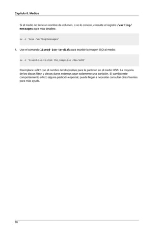 Capítulo 6. Medios



     Si el medio no tiene un nombre de volumen, o no lo conoce, consulte el registro /var/log/
     messages para más detalles:


     su -c 'less /var/log/messages'



4. Use el comando livecd-iso-to-disk para escribir la imagen ISO al medio:


     su -c 'livecd-iso-to-disk the_image.iso /dev/sdX1'



     Reemplace sdX1 con el nombre del dispositivo para la partición en el medio USB. La mayoría
     de los discos flash y discos duros externos usan solamente una partición. Si cambió este
     comportamiento o hizo alguna partición especial, puede llegar a necesitar consultar otras fuentes
     para más ayuda.




26
 