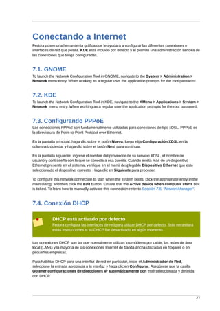 Conectando a Internet
Fedora posee una herramienta gráfica que le ayudará a configurar las diferentes conexiones e
interfaces de red que posea. KDE está incluido por defecto y le permite una administración sencilla de
las conexiones que tenga configuradas.



7.1. GNOME
To launch the Network Configuration Tool in GNOME, navigate to the System > Administration >
Network menu entry. When working as a regular user the application prompts for the root password.



7.2. KDE
To launch the Network Configuration Tool in KDE, navigate to the KMenu > Applications > System >
Network menu entry. When working as a regular user the application prompts for the root password.



7.3. Configurando PPPoE
Las conecciones PPPoE son fundamentalmente utilizadas para conexiones de tipo xDSL. PPPoE es
la abreviatura de Point-to-Point Protocol over Ethernet.

En la pantalla principal, haga clic sobre el botón Nueva, luego elija Configuración XDSL en la
columna izquierda, y haga clic sobre el botón Next para continuar.

En la pantalla siguiente, ingrese el nombre del proveedor de su servicio XDSL, el nombre de
usuario y contraseña con la que se conecta a esa cuenta. Cuando exista más de un dispositivo
Ethernet presente en el sistema, verifique en el menú desplegable Dispositivo Ethernet que esté
seleccionado el dispositivo correcto. Haga clic en Siguiente para proceder.

To configure this network connection to start when the system boots, click the appropriate entry in the
main dialog, and then click the Edit button. Ensure that the Active device when computer starts box
is ticked. To learn how to manually activate this connection refer to Sección 7.6, “NetworkManager”.



7.4. Conexión DHCP

            DHCP está activado por defecto
            Fedora configura las interfaces de red para utilizar DHCP por defecto. Solo necesitará
            estas instrucciones si su DHCP fue desactivado en algún momento.


Las conexiones DHCP son las que normalmente utilizan los módems por cable, las redes de área
local (LANs) y la mayoría de las conexiones Internet de banda ancha utilizadas en hogares o en
pequeñas empresas.

Para habilitar DHCP para una interfaz de red en particular, inicie el Administrador de Red,
seleccione la entrada apropiada a la interfaz y haga clic en Configurar. Asegúrese que la casilla
Obtener configuraciones de direcciones IP automáticamente con esté seleccionada y definida
con DHCP.




                                                                                                     27
 