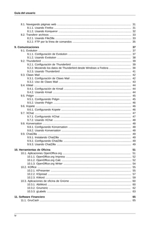 Guía del usuario



       8.1. Navegando páginas web ............................................................................................              31
             8.1.1. Usando Firefox ................................................................................................         31
             8.1.2. Usando Konqueror ...........................................................................................            32
       8.2. Transferir archivos ......................................................................................................      33
             8.2.1. Usando FileZilla ...............................................................................................        33
             8.2.2. FTP por la línea de comandos .........................................................................                  35

9. Comunicaciones                                                                                                                           37
     9.1. Evolution ....................................................................................................................    37
           9.1.1. Configuración de Evolution ...............................................................................                37
           9.1.2. Usando Evolution ............................................................................................             38
     9.2. Thunderbird ................................................................................................................      39
           9.2.1. Configuración de Thunderbird ..........................................................................                   39
           9.2.2. Moviendo los datos de Thunderbird desde Windows a Fedora ............................                                     39
           9.2.3. Usando Thunderbird ........................................................................................               41
     9.3. Claws Mail .................................................................................................................      42
           9.3.1. Configuración de Claws Mail ............................................................................                  42
           9.3.2. Uso de Claws Mail ..........................................................................................              43
     9.4. KMail .........................................................................................................................   44
           9.4.1. Configuración de Kmail ....................................................................................               44
           9.4.2. Usando Kmail ..................................................................................................           44
     9.5. Pidgin ........................................................................................................................   45
           9.5.1. Configurando Pidgin ........................................................................................              45
           9.5.2. Usando Pidgin .................................................................................................           46
     9.6. Kopete .......................................................................................................................    46
           9.6.1. Configurando Kopete .......................................................................................               46
     9.7. XChat ........................................................................................................................    47
           9.7.1. Configurando XChat ........................................................................................               47
           9.7.2. Usando XChat .................................................................................................            48
     9.8. Konversation ..............................................................................................................       48
           9.8.1. Configurando Konversation ..............................................................................                  48
           9.8.2. Usando Konversation .......................................................................................               48
     9.9. ChatZilla ....................................................................................................................    49
           9.9.1. Instalando ChatZilla .........................................................................................            49
           9.9.2. Configurando ChatZilla .....................................................................................              49
           9.9.3. Usando ChatZilla .............................................................................................            49

10. Herramientas de Oficina                                                                                                                 51
     10.1. Aplicaciones OpenOffice.org .....................................................................................                51
           10.1.1. OpenOffice.org Impress ..................................................................................                52
           10.1.2. OpenOffice.org Calc .......................................................................................              52
           10.1.3. OpenOffice.org Writer .....................................................................................              54
     10.2. KOffice .....................................................................................................................    55
           10.2.1. KPresenter ....................................................................................................          55
           10.2.2. KSpread ........................................................................................................         57
           10.2.3. KWord ...........................................................................................................        59
     10.3. Aplicaciones de oficina de Gnome .............................................................................                   60
           10.3.1. AbiWord ........................................................................................................         60
           10.3.2. Gnumeric ......................................................................................................          62
           10.3.3. gLabels .........................................................................................................        63

11. Software Financiero                                                                                                               65
     11.1. GnuCash .................................................................................................................. 65




iv
 