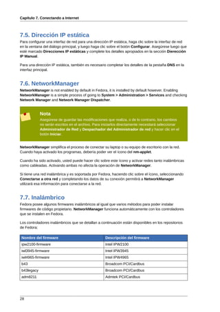 Capítulo 7. Conectando a Internet



7.5. Dirección IP estática
Para configurar una interfaz de red para una dirección IP estática, haga clic sobre la interfaz de red
en la ventana del diálogo principal, y luego haga clic sobre el botón Configurar. Asegúrese luego que
esté marcado Direcciones IP estáticas y complete los detalles apropiados en la sección Dierección
IP Manual.

Para una dirección IP estática, también es necesario completar los detalles de la pestaña DNS en la
interfaz principal.


7.6. NetworkManager
NetworkManager is not enabled by default in Fedora, it is installed by default however. Enabling
NetworkManager is a simple process of going to System > Administration > Services and checking
Network Manager and Network Manager Dispatcher.


            Nota
            Asegúrese de guardar las modificaciones que realiza, o de lo contrario, los cambios
            no serán escritos en el archivo. Para iniciarlos directamente necesitará seleccionar
            Administrador de Red y Despachador del Administrador de red y hacer clic en el
            botón Iniciar.


NetworkManager simplifica el proceso de conectar su laptop o su equipo de escritorio con la red.
Cuando haya activado los programas, debería poder ver el ícono del nm-applet.

Cuando ha sido activado, usted puede hacer clic sobre este ícono y activar redes tanto inalámbricas
como cableadas. Activando ambas no afecta la operación de NetworkManager.

Si tiene una red inalámbrica y es soportada por Fedora, haciendo clic sobre el ícono, seleccionando
Conectarse a otra red y completando los datos de su conexión permitirá a NetworkManager
utilizará esa información para conectarse a la red.


7.7. Inalámbrico
Fedora posee algunos firmwares inalámbricos al igual que varios métodos para poder instalar
firmwares de código propietario. NetworkManager funciona automáticamente con los controladores
que se instalen en Fedora.

Los controladores inalámbricos que se detallan a continuación están disponibles en los repositorios
de Fedora:

Nombre del firmware                                 Descripción del firmware
ipw2100-firmware                                    Intel IPW2100
iwl3945-firmware                                    Intel IPW3945
iwl4965-firmware                                    Intel IPW4965
b43                                                 Broadcom PCI/Cardbus
b43legacy                                           Broadcom PCI/Cardbus
adm8211                                             Admtek PCI/Cardbus




28
 