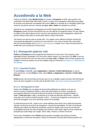 Accediendo a la Web
Fedora, por defecto, utiliza Mozilla Firefox en Gnome, y Konqueror en KDE, para acceder a los
contenidos de la World Wide Web (Web). Existen muchos otros navegadores disponibles para elegir
de acuerdo a las diferentes necesidades del usuario. Dillo es un ejemplo de un navegador gráfico que
consume muy pocos recursos, mientras que lynx, w3m y elinks son basados en consola.

Además de ser navegadores homologados por la W3C (World Wide Web Consortium), Firefox y
Konqueror poseen muchas herramientas que van más allá de la navegación básica. En este capítulo
se explica cómo utilizar algunos de los recursos más populares de estos navegadores, además de
proveer enlaces hacia sitios en donde poder obtener mayor información.

The Internet can also be used to transfer files. This chapter covers different methods of doing this
using graphical applications as well as the command line. If you wish to transfer files using email,
then you should probably read Capítulo 9, Comunicaciones instead. This is often the best choice for
smaller files such as pictures and documents.



8.1. Navegando páginas web
Firefox and Konqueror are the suggested web browsers for most users. If you require a more
lightweight browser (especially if you are using a slower system), you may want to try Dillo. If you are
using the command line, then you may want to use lynx, w3m, or elinks. None of these programs are
installed in Fedora by default, but can be installed using the instructions in Capítulo 17, Administración
del software.


8.1.1. Usando Firefox
To start Firefox in GNOME, select Applications > Internet > Firefox Web Browser or use the
menu panel icon. To start Firefox in KDE, select KMenu > Applications > Internet > Firefox Web
Browser.

Firefox posee más herramientas de las que aquí se van a detallar; puede encontrar más información
acerca de este navegador en el sitio web de Mozilla Firefox: http://www.mozilla.org/support/firefox/.


8.1.1.1. Navegando la web
Fedora inicia Firefox con una página de bienvenida establecida por defecto, en la que se
ofrecen una gran cantidad de enlaces a sitios web relacionados con Fedora. Navegue por
otras páginas diferentes, borrando la dirección existente en la barra de navegación http://
start.fedoraproject.org, y escribiendo en su lugar las diferentes direcciones – también
conocidas como univeral resource locators o URLs –. La barra de navegación se encuentra a lo
ancho del navegador, muy cerca del borde superior de la pantalla.

Si usted desconoce la URL, ingrese una o varias palabras clave dentro de la casilla de búsqueda,
ubicada a la derecha de la barra de navegación, y presione la tecla Enter. El motor de búsqueda
utilizado para realizar las diferentes búsquedas, puede ser elegido entre varios de una lista que
se despliega haciendo clic sobre el logotipo que precede a esta casilla. Algunos de los motores de
búsqueda que podrá elegir son Google, Yahoo, eBay, Amazon y Creative Commons.

Como otros navegadores web, Firefox permite guardar una página para futuras consultas,
agregándola a una lista de marcadores. Utilice la combinación de teclas Ctrl+D para guardar una




                                                                                                       31
 
