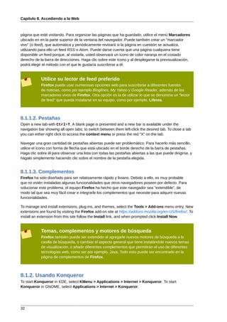 Capítulo 8. Accediendo a la Web



página que esté visitando. Para organizar las páginas que ha guardado, utilice el menú Marcadores
ubicado en en la parte superior de la ventana del navegador. Puede también crear un "marcador
vivo" (o feed), que automática y periódicamente revisará si la página en cuestión se actualiza,
utilizando para ello un feed RSS o Atom. Puede darse cuenta que una página cualquiera tiene
disponible un feed porque, al visitarla, usted observará un ícono de color naranja en el costado
derecho de la barra de direcciones. Haga clic sobre este ícono y al desplegarse la previsualización,
podrá elegir el método con el que le gustaría suscribirse a él.


            Utilice su lector de feed preferido
            Firefox puede usar numerosas opciones web para suscribirse a diferentes fuentes
            de noticias, como por ejemplo Bloglines, My Yahoo y Google Reader, además de los
            marcadores vivos de Firefox. Otra opción es la de utilizar lo que se denomina un "lector
            de feed" que pueda instalarse en su equipo, como por ejemplo, Liferea.



8.1.1.2. Pestañas
Open a new tab with Ctrl+T. A blank page is presented and a new bar is available under the
navigation bar showing all open tabs; to switch between them left-click the desired tab. To close a tab
you can either right click to access the context menu or press the red "X" on the tab.

Navegar una gran cantidad de pestañas abiertas puede ser problemático. Para hacerlo más sencillo,
utilice el ícono con forma de flecha que está ubicado en el borde derecho de la barra de pestañas.
Haga clic sobre él para observar una lista con todas las pestañas abiertas a las que puede dirigirse, y
hágalo simplemente haciendo clic sobre el nombre de la pestaña elegida.


8.1.1.3. Complementos
Firefox ha sido diseñado para ser relativamente rápido y liviano. Debido a ello, es muy probable
que no estén instaladas algunas funcionalidades que otros navegadores poseen por defecto. Para
solucionar este problema, el equipo Firefox ha hecho que este navegador sea "extendible", de
modo tal que sea muy fácil crear e integrarle los complementos que necesite para adquirir nuevas
funcionalidades.

To manage and install extensions, plug-ins, and themes, select the Tools > Add-ons menu entry. New
extensions are found by visiting the Firefox add-on site at https://addons.mozilla.org/en-US/firefox/. To
install an extension from this site follow the Install link, and when prompted click Install Now.


            Temas, complementos y motores de búsqueda
            Firefox también puede ser extendido al agregarle nuevos motores de búsqueda a la
            casilla de búsqueda, o cambiar el aspecto general que tiene instalándole nuevos temas
            de visualización, o añadir diferentes complementos que permitirán el uso de diferentes
            tecnologías web, como ser por ejemplo, Java. Todo esto puede ser encontrado en la
            página de complementos de Firefox.



8.1.2. Usando Konqueror
To start Konqueror in KDE, select KMenu > Applications > Internet > Konqueror. To start
Konqueror in GNOME, select Applications > Internet > Konqueror.




32
 