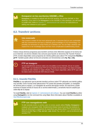 Transferir archivos




             Konqueror en los escritorios GNOME y Xfce
             Konqueror is installed by default with the KDE desktop, but not the GNOME or Xfce
             desktops. If you want to use Konqueror on the GNOME or Xfce desktops, you will need
             to install it first. Refer to Capítulo 17, Administración del software for instructions on
             adding new software to your system.




8.2. Transferir archivos

             Uso avanzado
             This content is written for the more advanced user. It assumes that you are comfortable
             with the command line and have a relatively good knowledge of Linux terminology. It is
             probably not necessary to using Fedora as a desktop user, but can help a desktop user
             expand his or her knowledge base and face more complicated troubleshooting issues.


Fedora incluye diversos programas para transferir archivos entre diferentes equipos en la misma red
(o en Internet). Uno de los métodos más comunes para hacerlo se denomina File Transfer Protocol
(FTP). Existen disponibles varios programas de interfaz gráfica para utilzar FTP, incluyendo FileZilla y
gFTP. También puede utilizar la línea de comandos con herramientas como ftp, lftp y sftp.


             FTP es inseguro
             Si está transfiriendo archivos sobre una red pública (como Internet), tal vez no quiera
             utilizar FTP. Las transferencias FTP son muy fáciles de interceptar, y los datos enviados
             a través de este método no viajan cifrados. Para mayor seguridad, utilice SFTP, que cifra
             los datos sobre el protocolo SSH (Secure Shell).



8.2.1. Usando FileZilla
FileZilla es una aplicación que le permite transferir archivos sobre FTP utilizando una interfaz gráfica
muy sencilla. Como muchas otras aplicaciones FTP, posee dos paneles principales: un navegador
de archivos para su equipo, y un navegador de archivos del equipo remoto. De esta forma, puede
examinar el equipo remoto en busca de un archivo determinado, y arrastrarlo hacia la carpeta que
usted elija de su equipo

To install FileZilla, refer to Capítulo 17, Administración del software. You can install FileZilla by either
using PackageKit or on the command line using Yum. More information about FileZilla is available at
http://filezilla-project.org/.


             FTP con navegadores web
             Si sólo necesita recibir un archivo, pero no enviar, puede utilizar Firefox, Konqueror o
             cualquier otro navegador Web. Simplemente diríjase hacia el servidor ftp mediante la
             barra de direcciones y asegúrese de especificar que desea utilizar FTP. Generalmente,
             debería escribir ftp://ftp.server.com, donde ftp.server.com es la dirección del
             servidor FTP.




                                                                                                          33
 