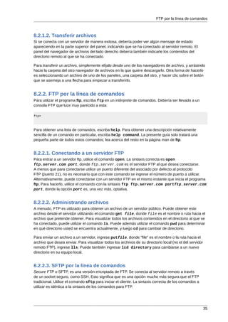 FTP por la línea de comandos



8.2.1.2. Transferir archivos
Si se conecta con un servidor de manera exitosa, debería poder ver algún mensaje de estado
apareciendo en la parte superior del panel, indicando que se ha conectado al servidor remoto. El
panel del navegador de archivos del lado derecho debería también indicarle los contenidos del
directorio remoto al que se ha conectado.

Para transferir un archivo, simplemente elíjalo desde uno de los navegadores de archivo, y arrástrelo
hacia la carpeta del otro navegador de archivos en la que quiere descargarlo. Otra forma de hacerlo
es seleccionando un archivo de uno de los paneles, una carpeta del otro, y hacer clic sobre el botón
que se asemeja a una flecha para empezar a transferirlo.


8.2.2. FTP por la línea de comandos
Para utilizar el programa ftp, escriba ftp en un intérprete de comandos. Debería ser llevado a un
consola FTP que luce muy parecido a esta:

ftp>



Para obtener una lista de comandos, escriba help. Para obtener una descripción relativamente
sencilla de un comando en particular, escriba help command. La presente guía solo tratará una
pequeña parte de todos estos comandos; lea acerca del resto en la página man de ftp.


8.2.2.1. Conectando a un servidor FTP
Para entrar a un servidor ftp, utilice el comando open. La sintaxis correcta es open
ftp.server.com port, donde ftp.server.com es el servidor FTP al que desea conectarse.
A menos que para conectarse utilice un puerto diferente del asociado por defecto al protocolo
FTP (puerto 21), no es necesario que con este comando se ingrese el número de puerto a utilizar.
Alternativamente, puede conectarse con un servidor FTP en el mismo instante que inicia el programa
ftp. Para hacerlo, utilice el comando con la sintaxis ftp ftp.server.com portftp.server.com
port, donde la opción port es, una vez más, optativa.


8.2.2.2. Administrando archivos
A menudo, FTP es utilizado para obtener un archivo de un servidor público. Puede obtener este
archivo desde el servidor utilizando el comando get file, donde file es el nombre o ruta hacia el
archivo que pretende obtener. Para visualizar todos los archivos contenidos en el directorio al que se
ha conectado, puede utilizar el comando ls. Puede además utilizar el comando pwd para determinar
en qué directorio usted se encuentra actualmente, y luego cd para cambiar de directorio.

Para enviar un archivo a un servidor, ingrese putfile. donde "file" es el nombre o la ruta hacia el
archivo que desea enviar. Para visualizar todos los archivos de su directorio local (no el del servidor
remoto FTP), ingrese lls. Puede también ingresar lcd directory para cambiarse a un nuevo
directorio en su equipo local.


8.2.2.3. SFTP por la línea de comandos
Secure FTP o SFTP, es una versión encriptada de FTP. Se conecta al servidor remoto a través
de un socket seguro, como SSH. Esto significa que es una opción mucho más segura que el FTP
tradicional. Utilice el comando sftp para iniciar el cliente. La sintaxis correcta de los comandos a
utilizar es idéntica a la sintaxis de los comandos para FTP.




                                                                                                          35
 