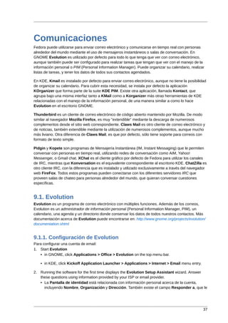 Comunicaciones
Fedora puede utilizarse para enviar correo electrónico y comunicarse en tiempo real con personas
alrededor del mundo mediante el uso de mensajeros instantáneos o salas de conversación. En
GNOME Evolution es utilizado por defecto para todo lo que tenga que ver con correo electrónico,
aunque también puede ser configurado para realizar tareas que tengan que ver con el manejo de la
información personal o PIM (Personal Information Manager). Puede organizar su calendario, realizar
listas de tareas, y tener los datos de todos sus contactos agendados.

En KDE, Kmail es instalado por defecto para enviar correo electrónico, aunque no tiene la posibilidad
de organizar su calendario. Para cubrir esta necesidad, se instala por defecto la aplicación
KOrganizer que forma parte de la suite KDE PIM. Existe otra aplicación, llamada Kontact, que
agrupa bajo una misma interfaz tanto a KMail como a Korganizer más otras herramientas de KDE
relacionadas con el manejo de la información personal, de una manera similar a como lo hace
Evolution en el escritorio GNOME.

Thunderbird es un cliente de correo electrónico de código abierto mantenido por Mozilla. De modo
similar al navegador Mozilla Firefox, es muy "extendible" mediante la descarga de numerosos
complementos desde el sitio web correspondiente. Claws Mail es otro cliente de correo electrónico y
de noticias, también extendible mediante la utilización de numerosos complementos, aunque mucho
más liviano. Otra diferencia de Claws Mail, es que por defecto, sólo tiene soporte para correos con
formato de texto simple.

Pidgin y Kopete son programas de Mensajería Instantánea (IM, Instant Messaging) que le permiten
conversar con personas en tiempo real, utilizando redes de conversación como AIM, Yahoo!
Messenger, o Gmail chat. XChat es el cliente gráfico por defecto de Fedora para utilizar los canales
de IRC, mientras que Konversation es el equivalente correspondiente al escritorio KDE. ChatZilla es
otro cliente IRC, con la diferencia que es instalado y utilizado exclusivamente a través del navegador
web FireFox. Todos estos programas pueden conectarse con los diferentes servidores IRC que
proveen salas de chateo para personas alrededor del mundo, que quieran conversar cuestiones
específicas.


9.1. Evolution
Evolution es un programa de correo electrónico con múltiples funciones. Además de los correos,
Evolution es un administrador de información personal (Personal Information Manager, PIM), un
calendario, una agenda y un directorio donde conservar los datos de todos nuestros contactos. Más
documentación acerca de Evolution puede encontrarse en: http://www.gnome.org/projects/evolution/
documentation.shtml


9.1.1. Configuración de Evolution
Para configurar una cuenta de email:
1. Start Evolution
   • in GNOME, click Applications > Office > Evolution on the top menu bar.

    • in KDE, click Kickoff Application Launcher > Applications > Internet > Email menu entry.

2. Running the software for the first time displays the Evolution Setup Assistant wizard. Answer
   these questions using information provided by your ISP or email provider.
   • La Pantalla de identidad está relacionada con información personal acerca de la cuenta,
     incluyendo Nombre, Organización y Dirección. También existe el campo Responder a, que le




                                                                                                   37
 
