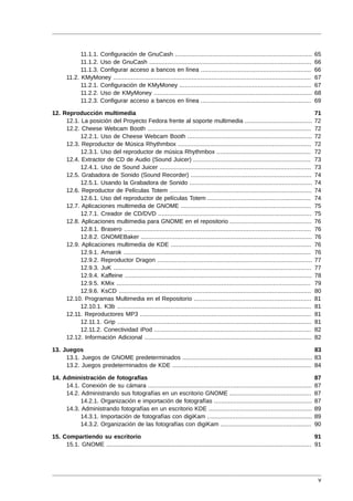 11.1.1. Configuración de GnuCash .............................................................................              65
             11.1.2. Uso de GnuCash ...........................................................................................          66
             11.1.3. Configurar acceso a bancos en línea ..............................................................                  66
       11.2. KMyMoney ...............................................................................................................    67
             11.2.1. Configuración de KMyMoney ..........................................................................                67
             11.2.2. Uso de KMyMoney .........................................................................................           68
             11.2.3. Configurar acceso a bancos en línea ..............................................................                  69

12. Reproducción multimedia                                                                                                              71
     12.1. La posición del Proyecto Fedora frente al soporte multimedia ......................................                           72
     12.2. Cheese Webcam Booth ............................................................................................              72
           12.2.1. Uso de Cheese Webcam Booth ......................................................................                     72
     12.3. Reproductor de Música Rhythmbox ...........................................................................                   72
           12.3.1. Uso del reproductor de música Rhythmbox .....................................................                         72
     12.4. Extractor de CD de Audio (Sound Juicer) ..................................................................                    73
           12.4.1. Uso de Sound Juicer .....................................................................................             73
     12.5. Grabadora de Sonido (Sound Recorder) ....................................................................                     74
           12.5.1. Usando la Grabadora de Sonido .....................................................................                   74
     12.6. Reproductor de Películas Totem ................................................................................               74
           12.6.1. Uso del reproductor de películas Totem ..........................................................                     74
     12.7. Aplicaciones multimedia de GNOME .........................................................................                    75
           12.7.1. Creador de CD/DVD ......................................................................................              75
     12.8. Aplicaciones multimedia para GNOME en el repositorio ..............................................                           76
           12.8.1. Brasero .........................................................................................................     76
           12.8.2. GNOMEBaker ................................................................................................           76
     12.9. Aplicaciones multimedia de KDE ...............................................................................                76
           12.9.1. Amarok .........................................................................................................      76
           12.9.2. Reproductor Dragon .......................................................................................            77
           12.9.3. JuK ...............................................................................................................   77
           12.9.4. Kaffeine .........................................................................................................    78
           12.9.5. KMix .............................................................................................................    79
           12.9.6. KsCD ............................................................................................................     80
     12.10. Programas Multimedia en el Repositorio ..................................................................                    81
           12.10.1. K3b .............................................................................................................    81
     12.11. Reproductores MP3 ................................................................................................           81
           12.11.1. Grip .............................................................................................................   81
           12.11.2. Conectividad iPod ........................................................................................           82
     12.12. Información Adicional ..............................................................................................         82

13. Juegos                                                                                                              83
     13.1. Juegos de GNOME predeterminados ......................................................................... 83
     13.2. Juegos predeterminados de KDE .............................................................................. 84

14. Administración de fotografías                                                                                                        87
     14.1. Conexión de su cámara ............................................................................................            87
     14.2. Administrando sus fotografías en un escritorio GNOME ..............................................                           87
           14.2.1. Organización e importación de fotografías .......................................................                     87
     14.3. Administrando fotografías en un escritorio KDE ..........................................................                     89
           14.3.1. Importación de fotografías con digiKam ...........................................................                    89
           14.3.2. Organización de las fotografías con digiKam ...................................................                       90

15. Compartiendo su escritorio                                                                                                       91
     15.1. GNOME ................................................................................................................... 91




                                                                                                                                          v
 