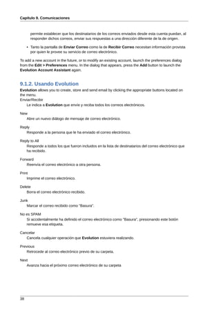 Capítulo 9. Comunicaciones



       permite establecer que los destinatarios de los correos enviados desde esta cuenta puedan, al
       responder dichos correos, enviar sus respuestas a una dirección diferente de la de origen.

     • Tanto la pantalla de Enviar Correo como la de Recibir Correo necesitan información provista
       por quien le provee su servicio de correo electrónico.

To add a new account in the future, or to modify an existing account, launch the preferences dialog
from the Edit > Preferences menu. In the dialog that appears, press the Add button to launch the
Evolution Account Assistant again.


9.1.2. Usando Evolution
Evolution allows you to create, store and send email by clicking the appropriate buttons located on
the menu.
Enviar/Recibir
    Le indica a Evolution que envíe y reciba todos los correos electrónicos.

New
   Abre un nuevo diálogo de mensaje de correo electrónico.

Reply
   Responde a la persona que le ha enviado el correo electrónico.

Reply to All
   Responde a todos los que fueron incluidos en la lista de destinatarios del correo electrónico que
   ha recibido.

Forward
   Reenvía el correo electrónico a otra persona.

Print
    Imprime el correo electrónico.

Delete
    Borra el correo electrónico recibido.

Junk
   Marcar el correo recibido como "Basura".

No es SPAM
   Si accidentalmente ha definido el correo electrónico como "Basura", presionando este botón
   remueve esa etiqueta.

Cancelar
   Cancela cualquier operación que Evolution estuviera realizando.

Previous
   Retrocede al correo electrónico previo de su carpeta.

Next
   Avanza hacia el próximo correo electrónico de su carpeta




38
 