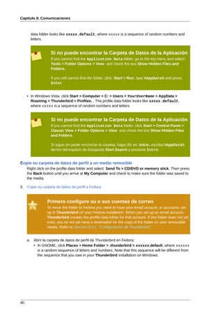 Capítulo 9. Comunicaciones



       data folder looks like xxxxx.default, where xxxxx is a sequence of random numbers and
       letters.


                   Si no puede encontrar la Carpeta de Datos de la Aplicación
                   If you cannot find the Application Data folder, go to the top menu and select:
                   Tools > Folder Options > View and check the box Show Hidden Files and
                   Folders.

                   If you still cannot find the folder, click: Start > Run, type %AppData% and press
                   Enter.


     • In Windows Vista, click Start > Computer > C: > Users > YourUserName > AppData >
       Roaming > Thunderbird > Profiles. . The profile data folder looks like xxxxx.default,
       where xxxxx is a sequence of random numbers and letters.


                   Si no puede encontrar la Carpeta de Datos de la Aplicación
                   If you cannot find the Application Data folder, click Start > Control Panel >
                   Classic View > Folder Options > View and check the box Show Hidden Files
                   and Folders.

                   Si sigue sin poder encontrar la carpeta, haga clic en: Inicio, escriba %AppData%
                   dentro del espacio de búsqueda Start Search y presione Intro.


Copie su carpeta de datos de perfil a un medio removible
2.
     Right click on the profile data folder and select: Send To > CD/DVD or memory stick. Then press
     the Back button until you arrive at My Computer and check to make sure the folder was saved to
     the media.

3. Copie su carpeta de datos de perfil a Fedora


                Primero configure su o sus cuentas de correo
                To move the folder to Fedora you need to have your email account, or accounts, set
                up in Thunderbird on your Fedora installation. When you set up an email account,
                Thunderbird creates the profile data folder for that account. If this folder does not yet
                exist, you do not yet have a destination for the copy of the folder on your removable
                media. Refer to Sección 9.2.1, “Configuración de Thunderbird”.


     a. Abrir la carpeta de datos de perfil de Thunderbird en Fedora:
        • In GNOME, click Places > Home Folder > .thunderbird > xxxxxx.default, where xxxxxx
          is a random sequence of letters and numbers. Note that this sequence will be different from
          the sequence that you saw in your Thunderbird installation on Windows.




40
 