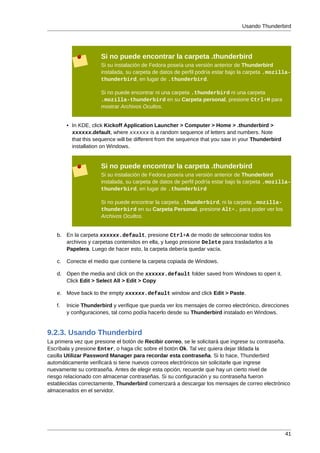 Usando Thunderbird




                      Si no puede encontrar la carpeta .thunderbird
                      Si su instalación de Fedora poseía una versión anterior de Thunderbird
                      instalada, su carpeta de datos de perfil podría estar bajo la carpeta .mozilla-
                      thunderbird, en lugar de .thunderbird.

                      Si no puede encontrar ni una carpeta .thunderbird ni una carpeta
                      .mozilla-thunderbird en su Carpeta personal, presione Ctrl+H para
                      mostrar Archivos Ocultos.


        • In KDE, click Kickoff Application Launcher > Computer > Home > .thunderbird >
          xxxxxx.default, where xxxxxx is a random sequence of letters and numbers. Note
          that this sequence will be different from the sequence that you saw in your Thunderbird
          installation on Windows.


                      Si no puede encontrar la carpeta .thunderbird
                      Si su instalación de Fedora poseía una versión anterior de Thunderbird
                      instalada, su carpeta de datos de perfil podría estar bajo la carpeta .mozilla-
                      thunderbird, en lugar de .thunderbird

                      Si no puede encontrar la carpeta .thunderbird, ni la carpeta .mozilla-
                      thunderbird en su Carpeta Personal, presione Alt+. para poder ver los
                      Archivos Ocultos.


   b. En la carpeta xxxxxx.default, presione Ctrl+A de modo de seleccionar todos los
      archivos y carpetas contenidos en ella, y luego presione Delete para trasladarlos a la
      Papelera. Luego de hacer esto, la carpeta debería quedar vacía.

   c.   Conecte el medio que contiene la carpeta copiada de Windows.

   d. Open the media and click on the xxxxxx.default folder saved from Windows to open it.
      Click Edit > Select All > Edit > Copy

   e. Move back to the empty xxxxxx.default window and click Edit > Paste.

   f.   Inicie Thunderbird y verifique que pueda ver los mensajes de correo electrónico, direcciones
        y configuraciones, tal como podía hacerlo desde su Thunderbird instalado en Windows.


9.2.3. Usando Thunderbird
La primera vez que presione el botón de Recibir correo, se le solicitará que ingrese su contraseña.
Escríbala y presione Enter, o haga clic sobre el botón Ok. Tal vez quiera dejar tildada la
casilla Utilizar Password Manager para recordar esta contraseña. Si lo hace, Thunderbird
automáticamente verificará si tiene nuevos correos electrónicos sin solicitarle que ingrese
nuevamente su contraseña. Antes de elegir esta opción, recuerde que hay un cierto nivel de
riesgo relacionado con almacenar contraseñas. Si su configuración y su contraseña fueron
establecidas correctamente, Thunderbird comenzará a descargar los mensajes de correo electrónico
almacenados en el servidor.




                                                                                                    41
 