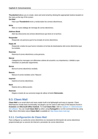 Capítulo 9. Comunicaciones



Thunderbird allows you to create, store and send email by clicking the appropriate buttons located on
the menu at the top of the screen:
Get Mail
    Hace que Thunderbird envíe y reciba todos los correos electrónicos.

Write
    Abre un nuevo diálogo de mensaje de correo electrónico.

Address Book
   Abre las direcciones de correos electrónicos que tiene en el archivo.

Responder
   Responde a la persona que le ha enviado el correo electrónico.

Reply All
   Responde a todos los que fueron incluidos en la lista de destinatarios del correo electrónico que
   ha recibido.

Reenviar
   Reenvía el correo electrónico a otra persona.

Marcar
   Categoriza los mensajes con diferentes colores de acuerdo a su importancia, o debido a que
   necesitan un particular seguimiento.

Borrar
   Borra el correo electrónico recibido.

Basura
   Marcar el correo recibido como "Basura".

Imprimir
   Imprime el correo electrónico.

Back
   Rastros de su última acción.

Reenviar
   Etapas a través de sus acciones luego de utilizar el botón Retroceder.



9.3. Claws Mail
Claws Mail is an email client and news reader built to be lightweight and easy to operate. Claws
Mail features mostly basic functionality, but plugins can be used to add many of the features found in
Evolution and Microsoft Office Outlook. To install Claws Mail, refer to Capítulo 17, Administración
del software. You can install Claws Mail by either using PackageKit or on the command line by using
Yum. More information about Claws Mail is available at: http://www.claws-mail.org/.


9.3.1. Configuración de Claws Mail
Para configurar su cuenta de correo electrónico es necesaria la información de correo electrónico
proporcionada por su servicio de Internet o proveedor de correo electrónico




42
 