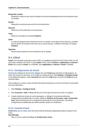 Capítulo 9. Comunicaciones



Responder a todos
   Responde a todos los que fueron incluidos en la lista de destinatarios del correo electrónico que
   ha recibido.

Sender
   Responde a la persona que envió el correo electrónico.

Reenviar
   Reenvía el correo electrónico a otra persona.

Trash
    Mueve los mensajes a la carpeta Papelera.

Spam
   Le indica al programa que entienda al correo en cuestión como spam (correo basura), y también
   tiene la opción de marcarlo como ham (no es correo basura). Traslada el mensaje a la carpeta
   Papelera.

Siguiente
   Avanza hacia el próximo correo electrónico de su carpeta



9.4. KMail
Kmail is the standard email client used in KDE it is installed by default from the Fedora KDE Live CD
and is also included in the DVD. To start Kmail in KDE, click the Kmenu > Applications > Internet >
Email menu entry for Kmail, or in GNOME, click Applications > Internet > Kmail in GNOME.


9.4.1. Configuración de Kmail
Running the software for the first time displays the main Kmail page with links to help locations. To
add a new account in the future, or to modify an existing account, click Settings > Configure Kmail.
In the dialog that appears, select Accounts then press the Add button to launch the Kmail Account
Assistant again.

Para configurar su cuenta, usted necesita información provista de su servicio de Internet o proveedor
de correo electrónico.

1. Click Settings > Configure Kmail

2. Click Accounts > Add. A dialog will ask you for the type of account you wish to configure.

3. Cuando seleccione el tipo de cuenta apropiado, un diálogo le mostrará las diferentes
   configuraciones posibles para su cuenta. Añada en Nombre de la Cuenta, Login, Contraseña,
   Host, toda la información de su configuración personal de correo electrónico. Las demás
   configuraciones establecidas por defecto pueden quedar sin modificarse.


9.4.2. Usando Kmail
Kmail allows you to create, store and send email by clicking the appropriate buttons located on the
menu:
New Message
   Abre un nuevo cuadro de diálogo de Confeccionar correo.




44
 