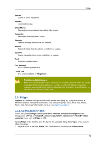 Pidgin



Save as
   Guarda el correo electrónico.

Imprimir
   Imprime el mensaje.

Check Mail in
   Descarga los correos electrónicos del servidor remoto.

Responder
   Responder al mensaje seleccionado.

Reenviar
   Reenvía el correo electrónico a otra persona.

Anterior
   Retrocede hacia el correo anterior no leído en su carpeta.

Siguiente
   Avanza hacia el próximo correo no leído en su carpeta.

Trash
    Borra el correo electrónico.

Find Message
   Busca un mensaje específico.

Create Task
   Crea una nueva tarea en KOrganizer.


            Opciones Adicionales
            Kmail posee opciones adicionales, señaladas con una flecha de color verde, que señala
            hacia abajo. Presionando esos botones sin soltar el botón del ratón por unos pocos
            segundos, se mostrarán estas opciones adicionales. La descripción de sus funciones va
            más allá de los propósitos de esta guía.




9.5. Pidgin
Pidgin es un cliente de mensajería instantánea (Instant Messaging, IM), que puede acceder a
diferentes redes de mensajería instantánea y chat, como por ejemplo Gmail, MSN, AOL, Yahoo!,
Jaber o más. Para mayor información, por favor vea: http://www.pidgin.im


9.5.1. Configurando Pidgin
To start and configure Pidgin, select Applications > Internet > Internet Messenger from the
menu panel in GNOME or the Kickoff Application Launcher > Applications > Internet > Instant
Messenger menu entry for Pidgin in KDE.

Starting Pidgin for the first time goes directly into the Accounts dialog. To configure a new account
follow these steps:
1. Haga clic sobre el botón de Añadir, para iniciar el cuadro de diálogo de Añadir Cuenta.




                                                                                                        45
 