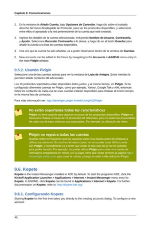 Capítulo 9. Comunicaciones



2. En la ventana de Añadir Cuenta, bajo Opciones de Conexión, haga clic sobre el costado
   derecho del menú desplegable de Protocolo, para ver los protocolos disponibles, y seleccione
   entre ellos el apropiado a la red perteneciente de la cuenta que esté creando.

3. Ingrese los detalles de la cuenta seleccionada, incluyendo Nombre de Usuario, Contraseña,
   y Apodo. Seleccione Recordar Contraseña si lo desea, y haga clic en el botón Guardar para
   añadir la cuenta a la lista de cuentas disponibles.

4. Una vez que la cuenta ha sido añadida, va a poder observarse dentro de la ventana de Cuentas.

5. New accounts can be added in the future by navigating to the Accounts > Add/Edit menu entry in
   the main Pidgin window.


9.5.2. Usando Pidgin
Seleccione una de las cuentas activas para ver la ventana de Lista de Amigos. Estos menúes le
permiten añadir contactos IM adicionales.

Los 16 protocolos soportados están disponibles todos juntos, y al mismo tiempo, en Pidgin. Si ha
configurado diferentes cuentas en Pidgin, como por ejemplo, Yahoo!, Google Talk y AIM, entonces
todos los contactos de cada una de esas cuentas estarán disponibles para chatear al mismo tiempo,
en la misma lista de contactos.

Para más información ver: http://developer.pidgin.im/wiki/Using%20Pidgin


            No están soportadas todas las características
            Pidgin no tiene soporte para algunos recursos de los protocolos disponibles. Pidgin es
            ideal para chatear a través de 16 protocolos IM diferentes, pero no todas las propiedades
            de cada uno de esos sistemas son soportadas. Por ejemplo, la utilización de video.



            Pidgin no registra todas las cuentas
            Muchas redes IM requieren que los usuarios creen una cuenta antes de empezar a
            utilizar sus servicios. En muchos de estos casos, no va a poder crear dicha cuenta
            con Pidgin, y normalmente va a tener que visitar el sitio web de la red en cuestión
            para poder hacerlo. Por ejemplo, no puede utilizar Pidgin para crear una cuenta de
            mensajería instantánea en Yahoo. En su lugar, tiene que visitar primero la página http://
            messenger.yahoo.com para crear la cuenta, y luego acceder a ella utilizando Pidgin.



9.6. Kopete
Kopete is the Instant Messenger installed in KDE by default. To start the programin KDE, click the
Kickoff Application Launcher > Applications > Internet > Instant Messenger menu entry for
Kopete. In GNOME, click Kopete can be found in Applications > Internet > Kopete. For further
documentation on Kopete, refer to: http://kopete.kde.org/


9.6.1. Configurando Kopete
Starting Kopete for the first time takes you directly to the creating accounts dialog. To configure a new
account:




46
 