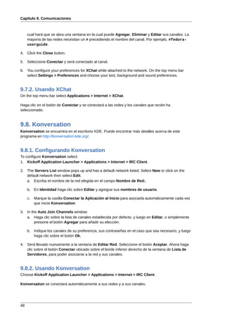 Capítulo 9. Comunicaciones



     cual hará que se abra una ventana en la cual puede Agregar, Eliminar y Editar sus canales. La
     mayoría de las redes necesitan un # precediendo el nombre del canal. Por ejemplo, #fedora-
     userguide.

4. Click the Close button.

5. Seleccione Conectar y será conectado al canal.

6. You configure your preferences for XChat while attached to the network. On the top menu bar
   select Settings > Preferences and choose your text, background and sound preferences.


9.7.2. Usando XChat
On the top menu bar select Applications > Internet > XChat.

Haga clic en el botón de Conectar y se conectará a las redes y los canales que recién ha
seleccionado.



9.8. Konversation
Konversation se encuentra en el escritorio KDE. Puede encontrar más detalles acerca de este
programa en http://konversation.kde.org/.


9.8.1. Configurando Konversation
To configure Konversation select:
1. Kickoff Application Launcher > Applications > Internet > IRC Client.

2. The Servers List window pops up and has a default network listed. Select New or click on the
   default network then select Edit.
   a. Escriba el nombre de la red elegida en el campo Nombre de Red:.

     b. En Identidad haga clic sobre Editar y agregue sus nombres de usuario.

     c.   Marque la casilla Conectar la Aplicación al Inicio para asociarla automáticamente cada vez
          que inicie Konversation

3. In the Auto Join Channels window:
   a. Haga clic sobre la lista de canales establecida por defecto, y luego en Editar, o simplemente
        presione el botón Agregar para añadir su elección.

     b. Indique los canales de su preferencia, sus contraseñas en el caso que sea necesario, y luego
        haga clic sobre el botón Ok,

4. Será llevado nuevamente a la ventana de Editar Red. Seleccione el botón Aceptar. Ahora haga
   clic sobre el botón Conectar ubicado sobre el borde inferior derecho de la ventana de Lista de
   Servidores, para poder asociarse a la red y sus canales.


9.8.2. Usando Konversation
Choose Kickoff Application Launcher > Applications > Internet > IRC Client.

Konversation se conectará automáticamente a sus redes y a sus canales.




48
 