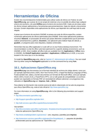 Herramientas de Oficina
Existen dos recomendaciones fundamentales para utilizar suites de oficina con Fedora: la suite
OpenOffice.org, que a pesar de no ser propia de sistemas Linux es posible de utilizar bajo cualquier
entorno de escritorio; y la suite KOffice para el entorno de escritorio KDE. Cada una de estas suites
de oficina incluyen aplicaciones y herramientas para presentaciones, hojas de cálculo y documentos
de texto. Existen disponibles otras aplicaciones de oficina, que dependen de cuál haya sido la suite
elegida.

A pesar que el entorno de escritorio GNOME no posea una suite de oficina específica, existen
numerosas aplicaciones de oficina optimizadas para GNOME. Entre estas aplicaciones podemos
encontrar Abiword, un procesador de textos que posee diferentes complementos que le permiten
realizar presentaciones y gráficos, Gnumeric, una aplicación para realizar hojas de cálculo, y
gLabels, un programa para crear etiquetas y tarjetas comerciales.

Remember that any office application or suite will run on any Fedora desktop environment. The
recommendation is only the office suite best optimized for a specific desktop environment, such as
GNOME or KDE. Once installed, all office tools are available from the Applications > Office menu
in GNOME, the Kickoff Application Launcher > Applications > Officemenu in KDE, or as icons
located in the menu bar or on the desktop.

To install the OpenOffice.org suite, refer to Capítulo 17, Administración del software. You can install
them by either using the PackageKit application or on the command line by using Yum.



10.1. Aplicaciones OpenOffice.org
OpenOffice.org crea documentos con el formato stándard de archivos de código abierto, como son
por ejemplo OpenDocument (.ODF), Rich Text Format (.RTF), e HyperText Markup Language (HTML).
Puede también leer, editar y escribir documentos con formato de Microsoft Office, como por ejemplo
Word (.DOC), Excel (.XLS), y PowerPoint (.PPT), con un alto grado de compatibilidad. Los archivos
pueden ser exportados en formato PDF sin necesidad de software adicional. Los programas más
utilizados en Openoffice.org son: Impress, Calc, y Writer.

Para obtener la información más reciente acerca de todo lo relacionado con la suite de programas
que ofrece OpenOffice.org, visite el sitio oficial en http://www.openoffice.org

For more information on using OpenOffice.org, refer to the following documentation and support
pages:
• http://documentation.openoffice.org/

• http://support.openoffice.org/index.html

• http://wiki.services.openoffice.org/wiki/Documentation/FAQ

Vea también:
• http://documentation.openoffice.org/Samples_Templates/User/template/index.html – plantillas para
  todas las aplicaciones OpenOffice.org

• http://www.smalldataproblem.org/ooextras/ – arte, etiquetas y plantillas para Impress

• http://extensions.services.openoffice.org/project/SunTemplatepack_1 – paquetes de plantillas
  profesionales para las aplicaciones de '''OpenOffice.org'''




                                                                                                      51
 
