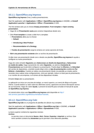 Capítulo 10. Herramientas de Oficina



10.1.1. OpenOffice.org Impress
OpenOffice.org Impress Crea y realiza presentaciones.

Start the application with Applications > Office > OpenOffice.org Impress in GNOME, or Kickoff
Application Launcher > Applications > Office > Presentation in KDE.

The first window asks you to choose Empty presentation, From template or Open existing
presentation.
• Haga clic en Presentación vacía para construir diapositivas desde cero.

• Click From template to create a slide from a template:
  • Presentations allow you to choose:
    • Default

     • Introducing a New Product

     • Recommendation of a Strategy

  • Fondos de presentación carga la ventana con varias opciones de fondo.

• Abrir una presentación existente abre un archivo de presentación.

Si elije crear una presentación desde cero o desde una plantilla, OpenOffice.org Impress le ayuda a
configurar su nueva presentación.

Haga clic sobre el botón Siguiente para Seleccionar un diseño de diapositivas y Seleccionar
un medio de salida. Haga nuevamente clic sobre Siguiente y se abrirá el Asistente de
Presentaciones que le permitirá configurar su presentación. Puede elegir los Efectos y la Velocidad
del cambio de diapositivas, y también puede elegir entre un tipo de presentación establecida Por
Defecto o Automática. Cuando se realiza una presentación desde una plantilla ya creada, podría
necesitar otras realizar otras configuraciones, como por ejemplo, indicar un título para la presentación,
o un nombre de una empresa, o el número de las diapositivas iniciales.

El botón Crear abre su presentación.

La aplicación se inicia con una área de trabajo, un menú superior y un menú de dibujo en la parte
inferior. Cuando deslice su ratón sobre los diferentes íconos, aparecerá una breve descripción acerca
de sus funciones. Haga clic sobre Ayuda, o presione la tecla F1 para consultar el manual de ayuda
de OpenOffice.org Impress.

Un tutorial sobre cómo usar OpenOffice.org Impress está disponible en http://
wiki.services.openoffice.org/wiki/Documentation/Tutorials.


10.1.2. OpenOffice.org Calc
OpenOffice.org Calc es un programa de planillas de cálculo muy completo.

Start the application with Applications > Office > OpenOffice.org Calc in GNOME, or Kickoff
Application Launcher > Applications > Office > Spreadsheet in KDE.

La barra superior contiene los siguientes menúes:
Archivo
    Le permite crear un documento Nuevo, Abrir, Cerrar, Exportar e Imprimir un archivo. Este
    menú también contiene los Asistentes que le permiten crear diferentes plantillas.




52
 