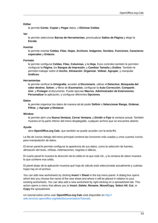 OpenOffice.org Calc



Editar
    le permite Cortar, Copiar y Pegar datos, o Eliminar Celdas

Ver
      le permite seleccionar Barras de Herramientas, previsualizar Saltos de Página y elegir la
      Escala.

Insertar
    le permite insertar Celdas, Filas, Hojas, Archivos, Imágenes, Sonidos, Funciones, Caracteres
    especiales y Enlaces.

Formato
   le permite configurar Celdas, Filas, Columnas, y la Hoja. Esos controles también le permiten
   configurar la Página, los Rangos de Impresión, y Cambiar Tamaño y Estilos. También le
   permiten trabajar sobre el Ancho, Alineación, Organizar, Voltear, Agrupar, y manipular
   Gráficos.

Herramientas
   le permite verificar la Ortografía, acceder al Diccionario, utilizar el Detective, Búsqueda del
   valor destino, Solver, y filtros de Escenarios, configurar la Auto Corrección, Compartir,
   Unir, y Proteger el documento. Puede ejecutar Macros, Administrador de Extensiones,
   Personalizar la aplicación, y configurar diferentes Opciones.

Datos
   le permite organizar los datos de manera tal de poder Definir o Seleccionar Rango, Ordenar,
   Filtrar, y Agrupar y Destacar.

Window
   le permite abrir una Nueva Ventana, Cerrar Ventana, y Dividir o Fijar la ventana actual. También
   muestra en la parte inferior del menú desplegable, cualquier archivo que se encuentre abierto.

Ayuda
   abre OpenOffice.org Calc, que también se puede acceder con la tecla F1.

La fila de íconos debajo del menú principal contiene las funciones más usadas y unos cuantos íconos
para manipulación de datos.

El tercer panel le permite configurar la apariencia de sus datos, como la selección de fuentes,
alineación del texto, viñetas, indentaciones, negritas e itálicas.

El cuarto panel le muestra la dirección de la celda en la que está Ud., y la ventana de datos muestra
lo que contiene esa celda.

El panel abajo de la aplicación muestra qué hoja de cálculo está seleccionada actualmente y cuántas
hojas hay en el archivo.

You can add new worksheets by clicking Insert > Sheet in the top menu panel. A dialog box opens
which lets you choose the name of the new sheet and where it will be placed in relation to your
existing worksheets. You can also add a new worksheet by right-clicking on a spreadsheet tab. This
action opens a menu that allows you to Insert, Delete, Rename, Move/Copy, Select All, Cut, or
Copy the spreadsheet.

Un tutorial sobre cómo usar OpenOffice.org Calc está disponible en http://
wiki.services.openoffice.org/wiki/Documentation/Tutorials.




                                                                                                     53
 