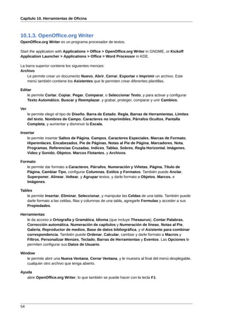 Capítulo 10. Herramientas de Oficina



10.1.3. OpenOffice.org Writer
OpenOffice.org Writer es un programa procesador de textos.

Start the application with Applications > Office > OpenOffice.org Writer in GNOME, or Kickoff
Application Launcher > Applications > Office > Word Processor in KDE.

La barra superior contiene los siguientes menúes:
Archivo
    Le permite crear un documento Nuevo, Abrir, Cerrar, Exportar e Imprimir un archivo. Este
    menú también contiene los Asistentes que le permiten crear diferentes plantillas.

Editar
    le permite Cortar, Copiar, Pegar, Comparar, o Seleccionar Texto, y para activar y configurar
    Texto Automático, Buscar y Reemplazar, y grabar, proteger, comparar y unir Cambios.

Ver
      le permite elegir el tipo de Diseño, Barra de Estado, Regla, Barras de Herramientas, Límites
      del texto, Nombres de Campo, Caracteres no imprimibles, Párrafos Ocultos, Pantalla
      Completa, y aumentar y disminuir la Escala.

Insertar
    le permite insertar Saltos de Página, Campos, Caracteres Especiales, Marcas de Formato,
    Hiperenlaces, Encabezados, Pie de Páginas, Notas al Pie de Página, Marcadores, Nota,
    Programas, Referencias Cruzadas, Indices, Tablas, Sobres, Regla Horizontal, Imágenes,
    Video y Sonido, Objetos, Marcos Flotantes, y Archivos.

Formato
   le permite dar formato a Caracteres, Párrafos, Numeración y Viñetas, Página, Título de
   Página, Cambiar Tipo, configurar Columnas, Estilos y Formatos. También puede Anclar,
   Superponer, Alinear, Voltear, y Agrupar textos, y darle formato a Objetos, Marcos, e
   Imágenes.

Tables
   le permite Insertar, Eliminar, Seleccionar, y manipular las Celdas de una tabla. También puede
   darle formato a las celdas, filas y columnas de una tabla, agregarle Formulas y acceder a sus
   Propiedades.

Herramientas
   le da acceso a Ortografía y Gramática, Idioma (que incluye Thesaurus), Contar Palabras,
   Corrección automática, Numeración de capítulos y Numeración de líneas, Notas al Pie,
   Galería, Reproductor de medios, Base de datos bibliográfica, y el Asistente para combinar
   correspondencia. También puede Ordenar, Calcular, cambiar y darle formato a Macros y
   Filtros, Personalizar Menúes, Teclado, Barras de Herramientas y Eventos. Las Opciones le
   permiten configurar sus Datos de Usuario.

Window
   le permite abrir una Nueva Ventana, Cerrar Ventana, y le muestra al final del menú desplegable,
   cualquier otro archivo que tenga abierto.

Ayuda
   abre OpenOffice.org Writer, lo que también se puede hacer con la tecla F1.




54
 