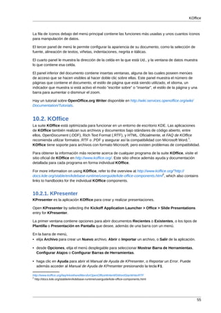 KOffice



La fila de íconos debajo del menú principal contiene las funciones más usadas y unos cuantos íconos
para manipulación de datos.

El tercer panel de menú le permite configurar la apariencia de su documento, como la selección de
fuente, alineación de textos, viñetas, indentaciones, negrita e itálicas.

El cuarto panel le muestra la dirección de la celda en la que está Ud., y la ventana de datos muestra
lo que contiene esa celda.

El panel inferior del documento contiene insertas ventanas, alguna de las cuales poseen menúes
de acceso que se hacen visibles al hacer doble clic sobre ellas. Este panel muestra el número de
páginas que contiene el documento, el estilo de página que está siendo utilizado, el idioma, un
indicador que muestra si está activo el modo "escribir sobre" o "insertar", el estilo de la página y una
barra para aumentar o disminuir el zoom.

Hay un tutorial sobre OpenOffice.org Writer disponible en http://wiki.services.openoffice.org/wiki/
Documentation/Tutorials.


10.2. KOffice
La suite KOffice está optimizada para funcionar en un entorno de escritorio KDE. Las aplicaciones
de KOffice también realizan sus archivos y documentos bajo stándares de código abierto, entre
ellos, OpenDocument (.ODF), Rich Text Format (.RTF), y HTML. Oficialmente, el FAQ de KOffice
                                                                                              1
recomienda utilizar formatos .RTF o .PDF y asegurar así la compatibilidad con Microsoft Word. .
KOffice tiene soporte para archivos con formato Microsoft, pero existen problemas de compatibilidad.

Para obtener la información más reciente acerca de cualquier programa de la suite KOffice, visite el
sitio oficial de KOffice en http://www.koffice.org/. Este sitio ofrece además ayuda y documentación
detallada para cada programa en forma individual KOffice.

For more information on using KOffice, refer to the overview at http://www.koffice.org/"http://
                                                                                2
docs.kde.org/stable/en/kdebase-runtime/userguide/kde-office-components.html , which also contains
links to handbooks for the individual KOffice components.


10.2.1. KPresenter
KPresenter es la aplicación KOffice para crear y realizar presentaciones.

Open KPresenter by selecting the Kickoff Application Launcher > Office > Slide Presentations
entry for KPresenter.

La primer ventana contiene opciones para abrir documentos Recientes o Existentes, o los tipos de
Plantilla o Presentación en Pantalla que desee, además de una barra con un menú.

En la barra de menú,
• elija Archivo para crear un Nuevo archivo, Abrir o Importar un archivo, o Salir de la aplicación.

• desde Opciones, elija el menú desplegable para seleccionar Mostrar Barra de Herramientas,
  Configurar Atajos o Configurar Barras de Herramientas.

• haga clic en Ayuda para abrir el Manual de Ayuda de KPresenter, o Reportar un Error. Puede
  además acceder al Manual de Ayuda de KPresenter presionando la tecla F1.

http://www.koffice.org/faq/#AretherefiltersforOpenOfficeWriterMSWordStarWriterRTF
2
  http://docs.kde.org/stable/en/kdebase-runtime/userguide/kde-office-components.html




                                                                                                       55
 