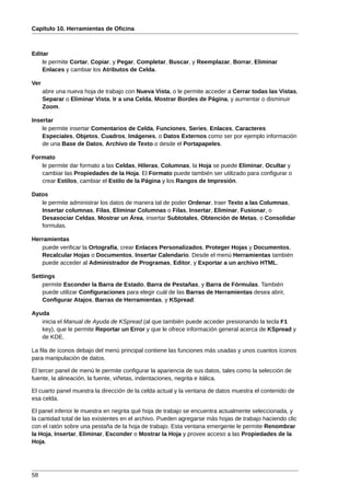 Capítulo 10. Herramientas de Oficina



Editar
    le permite Cortar, Copiar, y Pegar, Completar, Buscar, y Reemplazar, Borrar, Eliminar
    Enlaces y cambiar los Atributos de Celda.

Ver
      abre una nueva hoja de trabajo con Nueva Vista, o le permite acceder a Cerrar todas las Vistas,
      Separar o Eliminar Vista, Ir a una Celda, Mostrar Bordes de Página, y aumentar o disminuir
      Zoom.

Insertar
    le permite insertar Comentarios de Celda, Funciones, Series, Enlaces, Caracteres
    Especiales, Objetos, Cuadros, Imágenes, o Datos Externos como ser por ejemplo información
    de una Base de Datos, Archivo de Texto o desde el Portapapeles.

Formato
   le permite dar formato a las Celdas, Hileras, Columnas, la Hoja se puede Eliminar, Ocultar y
   cambiar las Propiedades de la Hoja. El Formato puede también ser utilizado para configurar o
   crear Estilos, cambiar el Estilo de la Página y los Rangos de Impresión.

Datos
   le permite administrar los datos de manera tal de poder Ordenar, traer Texto a las Columnas,
   Insertar columnas, Filas, Eliminar Columnas o Filas, Insertar, Eliminar, Fusionar, o
   Desasociar Celdas, Mostrar un Área, insertar Subtotales, Obtención de Metas, o Consolidar
   formulas.

Herramientas
   puede verificar la Ortografía, crear Enlaces Personalizados, Proteger Hojas y Documentos,
   Recalcular Hojas o Documentos, Insertar Calendario. Desde el menú Herramientas también
   puede acceder al Administrador de Programas, Editor, y Exportar a un archivo HTML.

Settings
    permite Esconder la Barra de Estado, Barra de Pestañas, y Barra de Fórmulas. También
    puede utilizar Configuraciones para elegir cuál de las Barras de Herramientas desea abrir,
    Configurar Atajos, Barras de Herramientas, y KSpread.

Ayuda
   inicia el Manual de Ayuda de KSpread (al que también puede acceder presionando la tecla F1
   key), que le permite Reportar un Error y que le ofrece información general acerca de KSpread y
   de KDE.

La fila de íconos debajo del menú principal contiene las funciones más usadas y unos cuantos íconos
para manipulación de datos.

El tercer panel de menú le permite configurar la apariencia de sus datos, tales como la selección de
fuente, la alineación, la fuente, viñetas, indentaciones, negrita e itálica.

El cuarto panel muestra la dirección de la celda actual y la ventana de datos muestra el contenido de
esa celda.

El panel inferior le muestra en negrita qué hoja de trabajo se encuentra actualmente seleccionada, y
la cantidad total de las existentes en el archivo. Pueden agregarse más hojas de trabajo haciendo clic
con el ratón sobre una pestaña de la hoja de trabajo. Esta ventana emergente le permite Renombrar
la Hoja, Insertar, Eliminar, Esconder o Mostrar la Hoja y provee acceso a las Propiedades de la
Hoja.




58
 