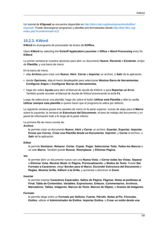 KWord



Un tutorial de KSpread se encuentra disponible en http://docs.kde.org/development/en/koffice/
kspread/. Puede descargarse programas y planillas pre-formateadas desde http://kde-files.org/
index.php?xcontentmode=611


10.2.3. KWord
KWord es el programa de procesador de textos de KOffice.

Open KWord by selecting the Kickoff Application Launcher > Office > Word Processing entry for
KWord.

La primer ventana le muestra opciones para abrir un documento Nuevo, Reciente o Existente, el tipo
de Plantilla, y una barra de menú.

En la barra de menú,
• elija Archivo para crear uno Nuevo, Abrir, Cerrar o Importar un archivo, o Salir de la aplicación.

• desde Opciones, elija el menú desplegable para seleccionar Mostrar Barra de Herramientas,
  Configurar Atajos o Configurar Barras de Herramientas.

• haga clic sobre Ayuda para abrir el Manual de Ayuda de KWord, o para Reportar un Error.
  También puede acceder al Manual de Ayuda de KWord presionando la tecla F1.

Luego de seleccionar una plantilla, haga clic sobre el botón Utilizar esta Plantilla y tilde la casilla
Utilizar siempre esta plantilla si quiere hacer que el programa la utilice por defecto.

La siguiente ventana posee tres paneles de menú en la parte superior, íconos de atajo para el Marco
sobre la izquierda, la ventana de Estructura del Documento, el área de trabajo del documento y un
panel de información todo a lo largo de la parte inferior.

La primera fila de menú consta de:
Archivo
    le permite crear un documento Nuevo, Abrir y Cerrar un archivo, Guardar, Exportar, Importar,
    Enviar por Correo, Crear una Plantilla desde un Documento, Imprimir, y Cerrar el archivo, o
    Salir de la aplicación.

Editar
    le permite Deshacer, Rehacer, Cortar, Copiar, Pegar, Seleccionar Todo, Todos los Marcos o
    un solo Marco. También puede Buscar, Reemplazar, y Eliminar Página.

Ver
      le permite abrir un documento nuevo con una Nueva Vista, o Cerrar todas las Vistas, Separar
      o Eliminar Vista, Mostrar Modo de Página, Previsualización, y Modos de Texto. Puede Dar
      Formato a Caracteres, elegir Bordes para el Marco, Esconder Estructura del Documento y
      Reglas, Mostrar Grilla, Adherir a la Grilla, y aumentar o disminuir el Zoom.

Insertar
    le permite insertar Caracteres Especiales, Saltos de Página, Páginas, Notas al pie/Notas al
    Final, Tabla de Contenidos, Variables, Expresiones, Enlaces, Commentarios, Archivos,
    Marcadores, Tablas, Imágenes, Marcos de Texto, Marcos de Objeto, o Scaneo de Imágenes.

Formato
   le permite elegir entre un Formato por Defecto, Fuente, Párrafo, Notas al Pie, Fórmulas,
   Estilos, utilizar el Administrador de Estilos, Importar Estilos, o Crear un estilo desde una




                                                                                                          59
 