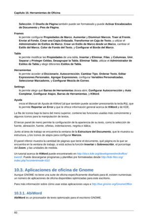 Capítulo 10. Herramientas de Oficina



     Selección. El Diseño de Página también puede ser formateado y puede Activar Encabezados
     de Documento y Pies de Página.

Frames
   le permite configurar Propiedades de Marco, Aumentar y Disminuir Marcos, Traer al Frente,
   Enviar al Fondo, Crear una Copia Enlazada, Transformar en Caja de Texto, y utilizar el
   Administrador de Estilos de Marco, Crear un Estilo de Marco desde un Marco, cambiar el
   Estilo del Marco, Color de Fondo del Texto, y Configurar el Borde del Marco.

Table
   le permite modificar las Propiedades de una tabla, Insertar y Eliminar, Filas, y Columnas, Unir,
   Separar y Proteger Celdas, Desagrupar la Tabla, Eliminar Tabla, utilizar el Administrador de
   Estilos de Tabla y elegir diferentes Estilos de Tabla.

Herramientas
   le permite acceder al Diccionario, Autocorrección, Cambiar Tipo, Ordenar Texto, Editar
   Expresiones Personales, Agregar Expresiones, configurar Variables Personalizadas,
   Seleccionar Marcadores, y Configurar Mezcla de Correo.

Settings
    le permite elegir qué Barras de Herramientas desea abrir, Configurar Autocorrección y Auto
    Completar, Configurar Atajos, Barras de Herramientas, y KWord.

Ayuda
   inicia el Manual de Ayuda de KWord (al que también puede acceder presionando la tecla F1), que
   le permite Reportar un Error y que le ofrece información general acerca de KWord y de KDE.

La fila de íconos bajo la barra del menú superior, contiene las funciones usadas más comúnmente y
algunos íconos para la manipulación de textos.

El tercer panel de menú permite la configuración de la apariencia de su texto, como la selección de
fuente, alineación, fuente, viñetas, indentaciones, negrita e itálica.

Junto al área de trabajo se encuentra la ventana de la Estructure del Documento, que le muestra su
estructura, y los íconos de atajos para configurar Marcos.

El panel inferior muestra la cantidad de páginas que tiene el documento, qué página es la que se
encuentra en la ventana de trabajo, si está activa la función Insertar o Sobreescribir, el porcentaje
del Zoom, y las unidades de medida.

Un tutorial acerca de KWord puede encontrarselo en http://docs.kde.org/development/en/koffice/
kword/. Puede descargarse programas y plantillas pre formateadas desde http://kde-files.org/
index.php?xcontentmode=610


10.3. Aplicaciones de oficina de Gnome
Aunque GNOME no tiene una suite de oficina específicamente diseñado para él, existen numerosas
un número de aplicaciones de oficina disponibles optimizadas para este escritorio.

Para más información sobre cómo usar estas aplicaciones vaya a http://live.gnome.org/GnomeOffice


10.3.1. AbiWord
AbiWord es un procesador de texto optimizado para el escritorio GNOME.




60
 