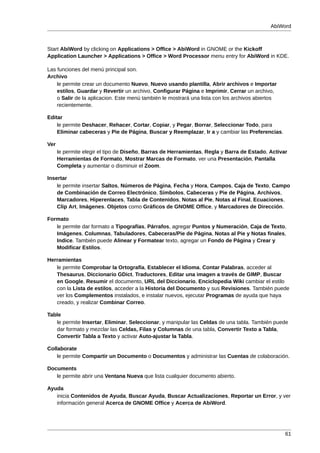 AbiWord



Start AbiWord by clicking on Applications > Office > AbiWord in GNOME or the Kickoff
Application Launcher > Applications > Office > Word Processor menu entry for AbiWord in KDE.

Las funciones del menú principal son.
Archivo
    le permite crear un documento Nuevo, Nuevo usando plantilla, Abrir archivos e Importar
    estilos, Guardar y Revertir un archivo, Configurar Página e Imprimir, Cerrar un archivo,
    o Salir de la aplicacion. Este menú también le mostrará una lista con los archivos abiertos
    recientemente.

Editar
    le permite Deshacer, Rehacer, Cortar, Copiar, y Pegar, Borrar, Seleccionar Todo, para
    Eliminar cabeceras y Pie de Página, Buscar y Reemplazar, Ir a y cambiar las Preferencias.

Ver
      le permite elegir el tipo de Diseño, Barras de Herramientas, Regla y Barra de Estado, Activar
      Herramientas de Formato, Mostrar Marcas de Formato, ver una Presentación, Pantalla
      Completa y aumentar o disminuir el Zoom.

Insertar
    le permite insertar Saltos, Números de Página, Fecha y Hora, Campos, Caja de Texto, Campo
    de Combinación de Correo Electrónico, Símbolos, Cabeceras y Pie de Página, Archivos,
    Marcadores, Hiperenlaces, Tabla de Contenidos, Notas al Pie, Notas al Final, Ecuaciones,
    Clip Art, Imágenes. Objetos como Gráficos de GNOME Office, y Marcadores de Dirección.

Formato
   le permite dar formato a Tipografías, Párrafos, agregar Puntos y Numeración, Caja de Texto,
   Imágenes, Columnas, Tabuladores, Cabeceras/Pie de Página, Notas al Pie y Notas finales,
   Indice. También puede Alinear y Formatear texto, agregar un Fondo de Página y Crear y
   Modificar Estilos.

Herramientas
   le permite Comprobar la Ortografía, Establecer el Idioma, Contar Palabras, acceder al
   Thesaurus, Diccionario GDict, Traductores, Editar una imagen a través de GIMP, Buscar
   en Google, Resumir el documento, URL del Diccionario, Enciclopedia Wiki cambiar el estilo
   con la Lista de estilos, acceder a la Historia del Documento y sus Revisiones. También puede
   ver los Complementos instalados, e instalar nuevos, ejecutar Programas de ayuda que haya
   creado, y realizar Combinar Correo.

Table
   le permite Insertar, Eliminar, Seleccionar, y manipular las Celdas de una tabla. También puede
   dar formato y mezclar las Celdas, Filas y Columnas de una tabla, Convertir Texto a Tabla,
   Convertir Tabla a Texto y activar Auto-ajustar la Tabla.

Collaborate
    le permite Compartir un Documento o Documentos y administrar las Cuentas de colaboración.

Documents
   le permite abrir una Ventana Nueva que lista cualquier documento abierto.

Ayuda
   inicia Contenidos de Ayuda, Buscar Ayuda, Buscar Actualizaciones, Reportar un Error, y ver
   información general Acerca de GNOME Office y Acerca de AbiWord.




                                                                                                  61
 