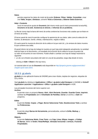 gLabels



Datos
   permite organizar los datos de modo tal de poder Ordenar, Filtrar, Validar, Consolidar, crear
   una Tabla, Arupar y Destacar, convertir Texto a Columnas y Obtener Datos Externos.

Help > Contents
   inicia el manual de ayuda de Gnumeric (del mismo modo que lo haría presionando la tecla F1),
   Gnumeric en la web, Asistencia en directo, e Informar de un problema.

La fila de íconos bajo la barra del menú de arriba contiene las funciones más usadas que se listan en
el menú de arriba.

El tercer panel de menú le permite configurar la apariencia de sus datos, tales como la selección de
fuentes, la alineación, fuente, viñetas, indentaciones, negrita e itálica.

El cuarto panel le muestra la dirección de la celda en la que está Ud., y la ventana de datos muestra
lo que contiene esa celda.

El panel inferior de la hoja de trabajo le muestra en qué hoja está trabajando actualmente, la cantidad
total de hojas en el documento, y el resultado de la función de la celda en la que el puntero de
su ratón se encuentra en ese momento. Puede añadir o cambiar una hoja de trabajo haciendo lo
siguiente:
• un clic con el botón secundario del ratón en una de las pestañas, luego elija desde el menú.

  clicking on Edit > Sheet in the top menu.

Un tutorial sobre el uso de Gnumeric está disponible en http://projects.gnome.org/gnumeric/doc/
chapter-quick-start.shtml.


10.3.3. gLabels
gLabels es una aplicación liviana de GNOME para crear rótulos, tarjetas de negocios, etiquetas de
CD y DVDs.

Start gLabels by clicking on Applications > Office > gLabels Label Designer in GNOME or Kickoff
Application Launcher > Applications > Office > gLabels Label Designer in KDE.

Las principales funciones del menú superior son:
Archivo
    le permite crear un proyecto Nuevo, Abrir, Abrir Reciente, Guardar, Guardar Como, Imprimir,
    cambiar las Propiedades abrir el Diseñador de Pantillas, Cerrar un archivo, o Salir del
    programa.

Editar
    le permite Cortar, Copiar, y Pegar, Borrar Seleccionar Todo, Deseleccionar Todo y cambiar
    las Preferencias.

Ver
      le permite elegir Barras de Herramienta, personalizarlas, activar la Grilla, Markup, y
      Ampliación.

Objects
   le permite Selecionar Modo, Crear Texto, una Caja, Línea, Ellipse, Imagen, a Código
   de Barras, definir el Orden, Rotar/Reflejar, Alineado horizontal o vertical y Fusionar
   Propiedades.




                                                                                                       63
 