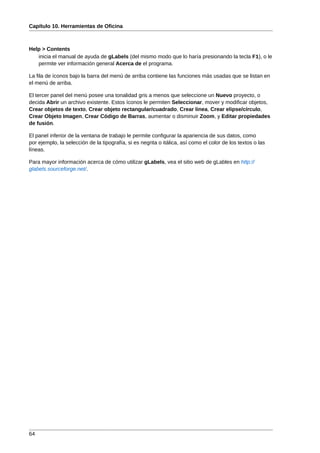 Capítulo 10. Herramientas de Oficina



Help > Contents
   inicia el manual de ayuda de gLabels (del mismo modo que lo haría presionando la tecla F1), o le
   permite ver información general Acerca de el programa.

La fila de íconos bajo la barra del menú de arriba contiene las funciones más usadas que se listan en
el menú de arriba.

El tercer panel del menú posee una tonalidad gris a menos que seleccione un Nuevo proyecto, o
decida Abrir un archivo existente. Estos íconos le permiten Seleccionar, mover y modificar objetos,
Crear objetos de texto, Crear objeto rectangular/cuadrado, Crear linea, Crear elipse/círculo,
Crear Objeto Imagen, Crear Código de Barras, aumentar o disminuir Zoom, y Editar propiedades
de fusión.

El panel inferior de la ventana de trabajo le permite configurar la apariencia de sus datos, como
por ejemplo, la selección de la tipografía, si es negrita o itálica, así como el color de los textos o las
líneas.

Para mayor información acerca de cómo utilizar gLabels, vea el sitio web de gLables en http://
glabels.sourceforge.net/.




64
 