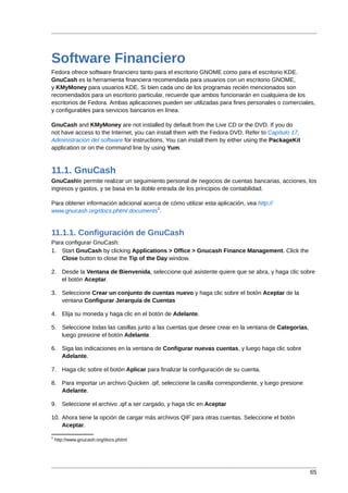 Software Financiero
Fedora ofrece software financiero tanto para el escritorio GNOME como para el escritorio KDE.
GnuCash es la herramienta financiera recomendada para usuarios con un escritorio GNOME,
y KMyMoney para usuarios KDE. Si bien cada uno de los programas recién mencionados son
recomendados para un escritorio particular, recuerde que ambos funcionarán en cualquiera de los
escritorios de Fedora. Ambas aplicaciones pueden ser utilizadas para fines personales o comerciales,
y configurables para servicios bancarios en línea.

GnuCash and KMyMoney are not installed by default from the Live CD or the DVD. If you do
not have access to the Internet, you can install them with the Fedora DVD. Refer to Capítulo 17,
Administración del software for instructions. You can install them by either using the PackageKit
application or on the command line by using Yum.



11.1. GnuCash
GnuCashle permite realizar un seguimiento personal de negocios de cuentas bancarias, acciones, los
ingresos y gastos, y se basa en la doble entrada de los principios de contabilidad.

Para obtener información adicional acerca de cómo utilizar esta aplicación, vea http://
                                        1
www.gnucash.org/docs.phtml documents .


11.1.1. Configuración de GnuCash
Para configurar GnuCash:
1. Start GnuCash by clicking Applications > Office > Gnucash Finance Management. Click the
   Close button to close the Tip of the Day window.

2. Desde la Ventana de Bienvenida, seleccione qué asistente quiere que se abra, y haga clic sobre
   el botón Aceptar.

3. Seleccione Crear un conjunto de cuentas nuevo y haga clic sobre el botón Aceptar de la
   ventana Configurar Jerarquía de Cuentas

4. Elija su moneda y haga clic en el botón de Adelante.

5. Seleccione todas las casillas junto a las cuentas que desee crear en la ventana de Categorías,
   luego presione el botón Adelante.

6. Siga las indicaciones en la ventana de Configurar nuevas cuentas, y luego haga clic sobre
   Adelante.

7. Haga clic sobre el botón Aplicar para finalizar la configuración de su cuenta.

8. Para importar un archivo Quicken .qif, seleccione la casilla correspondiente, y luego presione
   Adelante.

9. Seleccione el archivo .qif a ser cargado, y haga clic en Aceptar

10. Ahora tiene la opción de cargar más archivos QIF para otras cuentas. Seleccione el botón
    Aceptar.

1
    http://www.gnucash.org/docs.phtml




                                                                                                    65
 