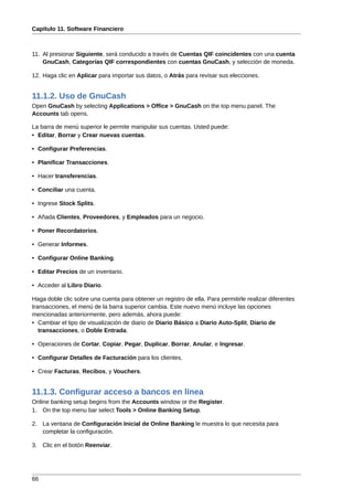 Capítulo 11. Software Financiero



11. Al presionar Siguiente, será conducido a través de Cuentas QIF coincidentes con una cuenta
    GnuCash, Categorías QIF correspondientes con cuentas GnuCash, y selección de moneda.

12. Haga clic en Aplicar para importar sus datos, o Atrás para revisar sus elecciones.


11.1.2. Uso de GnuCash
Open GnuCash by selecting Applications > Office > GnuCash on the top menu panel. The
Accounts tab opens.

La barra de menú superior le permite manipular sus cuentas. Usted puede:
• Editar, Borrar y Crear nuevas cuentas.

• Configurar Preferencias.

• Planificar Transacciones.

• Hacer transferencias.

• Conciliar una cuenta.

• Ingrese Stock Splits.

• Añada Clientes, Proveedores, y Empleados para un negocio.

• Poner Recordatorios.

• Generar Informes.

• Configurar Online Banking.

• Editar Precios de un inventario.

• Acceder al Libro Diario.

Haga doble clic sobre una cuenta para obtener un registro de ella. Para permitirle realizar diferentes
transacciones, el menú de la barra superior cambia. Este nuevo menú incluye las opciones
mencionadas anteriormente, pero además, ahora puede:
• Cambiar el tipo de visualización de diario de Diario Básico a Diario Auto-Split, Diario de
   transacciones, o Doble Entrada.

• Operaciones de Cortar, Copiar, Pegar, Duplicar, Borrar, Anular, e Ingresar.

• Configurar Detalles de Facturación para los clientes.

• Crear Facturas, Recibos, y Vouchers.


11.1.3. Configurar acceso a bancos en línea
Online banking setup begins from the Accounts window or the Register.
1. On the top menu bar select Tools > Online Banking Setup.

2. La ventana de Configuración Inicial de Online Banking le muestra lo que necesita para
   completar la configuración.

3. Clic en el botón Reenviar.




66
 