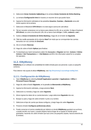 KMyMoney



4. Seleccione Iniciar Asistente AqBanking en la ventana Iniciar Asistente de Online Banking.

5. La ventana Configuración Intro le muestra un resumen de lo que puede hacer.

6. Ingrese la información solicitada en las pestañas Usuarios, Cuentas, y Backends cerca del
   borde superior de la ventana.

7. Seleccione el Bbackend OFX-Direct si no está seguro acerca de cuál utilizar.

8. Tal vez necesite contactarse con su banco para obtener la URL de su servidor. Si elige el backend
   OFX-Direct, es como si la dirección URL de su banco fuera https://ofx.subanco.com/.

9. Vuelva a Iniciar el Asistente de Online Banking y haga clic en el botón de Siguiente.

10. Tilde las casilla apropiadas de la columna New? de modo que se correspondan las cuentas
    bancarias con sus cuentas de GnuCash.

11. Clic en el botón Reenviar.

12. Haga clic sobre el botón Aplicar para finalizar.

13. To download your bank transactions select the Accounts or Register tab then: Actions > Online
    Actions > Get Transactions or > Get Balance and fill in the information asked for to complete
    the operation.



11.2. KMyMoney
KMyMoney es un software de contabilidad de doble entrada para uso personal, o para un pequeño
comercio.

Para obtener más ayuda al utilizar KMyMoney, vea http://kmymoney2.sourceforge.net/faq.html.


11.2.1. Configuración de KMyMoney
1. Open KMyMoney by selecting Kickoff Application Launcher > Applications > Office >
   Personal Finance Manager.

2. Haga clic sobre el botón Siguiente, en la pantalla de Bienvenido a KMyMoney.

3. Ingrese la información solicitada, y luego presione Next.

4. Seleccione su moneda y haga clic sobre Siguiente.

5. Ahora ingrese los datos de su cuenta bancaria. Luego seleccione Siguiente otra vez.

6. Busque su país y haga clic sobre el botón + junto a su nombre.

7. Seleccione el tipo de cuenta que desea configurar, y luego haga clic sobre Siguiente.

8. Presione el botón Configurar preferencias ahora.

9. Puede conservar el camino establecido por defecto en donde KMyMoney guardará sus archivos,
   o puede escribir uno nuevo, o puede dirigirse hacia el lugar de su equipo en donde quiere
   guardarlos, haciendo clic sobre el botón que luce como una pequeña carpeta, hacia la derecha de
   la ventana.




                                                                                                 67
 