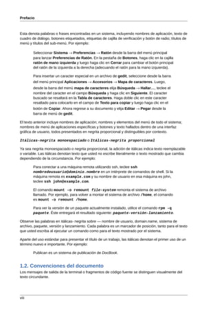 Prefacio



Esta denota palabras o frases encontradas en un sistema, incluyendo nombres de aplicación, texto de
cuadro de diálogo, botones etiquetados, etiquetas de cajilla de verificación y botón de radio; títulos de
menú y títulos del sub-menú. Por ejemplo:

        Seleccionar Sistema → Preferencias → Ratón desde la barra del menú principal
        para lanzar Preferencias de Ratón. En la pestaña de Botones, haga clic en la cajilla
        ratón de mano izquierda y luego haga clic en Cerrar para cambiar el botón principal
        del ratón de la izquierda a la derecha (adecuando el ratón para la mano izquierda).

        Para insertar un caracter especial en un archivo de gedit, seleccione desde la barra
        del menú principal Aplicaciones → Accesorios → Mapa de caracteres. Luego,
        desde la barra del menú mapa de caracteres elija Búsqueda → Hallar…, teclee el
        nombre del caracter en el campo Búsqueda y haga clic en Siguiente. El caracter
        buscado se resaltará en la Tabla de caracteres. Haga doble clic en este caracter
        resaltado para colocarlo en el campo de Texto para copiar y luego haga clic en el
        botón de Copiar. Ahora regrese a su documento y elija Editar → Pegar desde la
        barra de menú de gedit.

El texto anterior incluye nombres de aplicación; nombres y elementos del menú de todo el sistema;
nombres de menú de aplicaciones específicas y botones y texto hallados dentro de una interfaz
gráfica de usuario, todos presentados en negrita proporcional y distinguibles por contexto.

Itálicas-negrita monoespaciado o Itálicas-negrita proporcional

Ya sea negrita monoespaciado o negrita proporcional, la adición de itálicas indica texto reemplazable
o variable. Las itálicas denotan texto que usted no escribe literalmente o texto mostrado que cambia
dependiendo de la circunstancia. Por ejemplo:

        Para conectar a una máquina remota utilizando ssh, teclee ssh
        nombredeusuario@dominio.nombre en un intérprete de comandos de shell. Si la
        máquina remota es example.com y su nombre de usuario en esa máquina es john,
        teclee ssh john@example.com.

        El comando mount -o remount file-system remonta el sistema de archivo
        llamado. Por ejemplo, para volver a montar el sistema de archivo /home, el comando
        es mount -o remount /home.

        Para ver la versión de un paquete actualmente instalado, utilice el comando rpm -q
        paquete. Éste entregará el resultado siguiente: paquete-versión-lanzamiento.

Observe las palabras en itálicas- negrita sobre — nombre de usuario, domain.name, sistema de
archivo, paquete, versión y lanzamiento. Cada palabra es un marcador de posición, tanto para el texto
que usted escriba al ejecutar un comando como para el texto mostrado por el sistema.

Aparte del uso estándar para presentar el título de un trabajo, las itálicas denotan el primer uso de un
término nuevo e importante. Por ejemplo:

        Publican es un sistema de publicación de DocBook.


1.2. Convenciones del documento
Los mensajes de salida de la terminal o fragmentos de código fuente se distinguen visualmente del
texto circundante.




viii
 