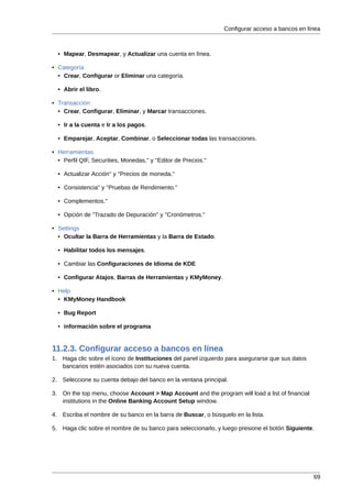 Configurar acceso a bancos en línea



  • Mapear, Desmapear, y Actualizar una cuenta en línea.

• Categoría
  • Crear, Configurar or Eliminar una categoría.

  • Abrir el libro.

• Transacción
  • Crear, Configurar, Eliminar, y Marcar transacciones.

  • Ir a la cuenta e Ir a los pagos.

  • Emparejar, Aceptar, Combinar, o Seleccionar todas las transacciones.

• Herramientas
  • Perfil QIF, Securities, Monedas,'' y ''Editor de Precios.''

  • Actualizar Acción'' y ''Precios de moneda.''

  • Consistencia'' y ''Pruebas de Rendimiento.''

  • Complementos.''

  • Opción de ''Trazado de Depuración'' y ''Cronómetros.''

• Settings
  • Ocultar la Barra de Herramientas y la Barra de Estado.

  • Habilitar todos los mensajes.

  • Cambiar las Configuraciones de Idioma de KDE

  • Configurar Atajos, Barras de Herramientas y KMyMoney.

• Help
  • KMyMoney Handbook

  • Bug Report

  • información sobre el programa


11.2.3. Configurar acceso a bancos en línea
1. Haga clic sobre el ícono de Instituciones del panel izquierdo para asegurarse que sus datos
   bancarios estén asociados con su nueva cuenta.

2. Seleccione su cuenta debajo del banco en la ventana principal.

3. On the top menu, choose Account > Map Account and the program will load a list of financial
   institutions in the Online Banking Account Setup window.

4. Escriba el nombre de su banco en la barra de Buscar, o búsquelo en la lista.

5. Haga clic sobre el nombre de su banco para seleccionarlo, y luego presione el botón Siguiente.




                                                                                                  69
 