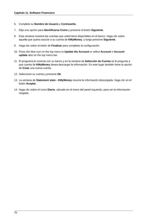 Capítulo 11. Software Financiero



6. Complete su Nombre de Usuario y Contraseña.

7. Elija una opción para Identificarse Como y presione el botón Siguiente.

8. Esta ventana muestra las cuentas que usted tiene disponibles en el banco. Haga clic sobre
   aquella que quiera asociar a su cuenta de KMyMoney, y luego presione Siguiente.

9. Haga clic sobre el botón de Finalizar para completar la configuración.

10. Press the blue icon on the top menu to Update the Account or select Account > Account
    update also on the top menu bar.

11. El programa lo conecta con su banco y en la ventana de Selección de Cuenta se le pregunta a
    qué cuenta de KMyMoney desea descargar la información. En este lugar también tiene la opción
    de Crear una nueva cuenta.

12. Seleccione su cuenta y presione Ok.

13. La ventana de Statement stats - KMyMoney resume la información descargada. Haga clic en el
    botón Aceptar.

14. Haga clic sobre el ícono Diario, ubicado en el menú del panel izquierdo, para ver la información
    cargada.




70
 