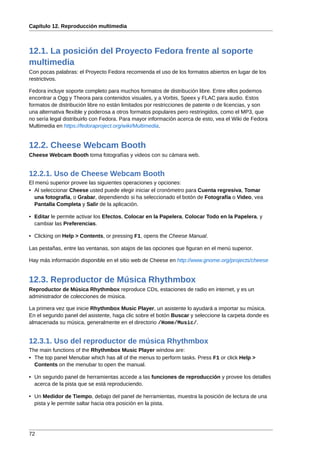 Capítulo 12. Reproducción multimedia



12.1. La posición del Proyecto Fedora frente al soporte
multimedia
Con pocas palabras: el Proyecto Fedora recomienda el uso de los formatos abiertos en lugar de los
restrictivos.

Fedora incluye soporte completo para muchos formatos de distribución libre. Entre ellos podemos
encontrar a Ogg y Theora para contenidos visuales, y a Vorbis, Speex y FLAC para audio. Estos
formatos de distribución libre no están limitados por restricciones de patente o de licencias, y son
una alternativa flexible y poderosa a otros formatos populares pero restringidos, como el MP3, que
no sería legal distribuirlo con Fedora. Para mayor información acerca de esto, vea el Wiki de Fedora
Multimedia en https://fedoraproject.org/wiki/Multimedia.


12.2. Cheese Webcam Booth
Cheese Webcam Booth toma fotografías y videos con su cámara web.


12.2.1. Uso de Cheese Webcam Booth
El menú superior provee las siguientes operaciones y opciones:
• Al seleccionar Cheese usted puede elegir iniciar el cronómetro para Cuenta regresiva, Tomar
  una fotografía, o Grabar, dependiendo si ha seleccionado el botón de Fotografía o Video, vea
  Pantalla Completa y Salir de la aplicación.

• Editar le permite activar los Efectos, Colocar en la Papelera, Colocar Todo en la Papelera, y
  cambiar las Preferencias.

• Clicking on Help > Contents, or pressing F1, opens the Cheese Manual.

Las pestañas, entre las ventanas, son atajos de las opciones que figuran en el menú superior.

Hay más información disponible en el sitio web de Cheese en http://www.gnome.org/projects/cheese


12.3. Reproductor de Música Rhythmbox
Reproductor de Música Rhythmbox reproduce CDs, estaciones de radio en internet, y es un
administrador de colecciones de música.

La primera vez que inicie Rhythmbox Music Player, un asistente lo ayudará a importar su música.
En el segundo panel del asistente, haga clic sobre el botón Buscar y seleccione la carpeta donde es
almacenada su música, generalmente en el directorio /Home/Music/.


12.3.1. Uso del reproductor de música Rhythmbox
The main functions of the Rhythmbox Music Player window are:
• The top panel Menubar which has all of the menus to perform tasks. Press F1 or click Help >
  Contents on the menubar to open the manual.

• Un segundo panel de herramientas accede a las funciones de reproducción y provee los detalles
  acerca de la pista que se está reproduciendo.

• Un Medidor de Tiempo, debajo del panel de herramientas, muestra la posición de lectura de una
  pista y le permite saltar hacia otra posición en la pista.




72
 