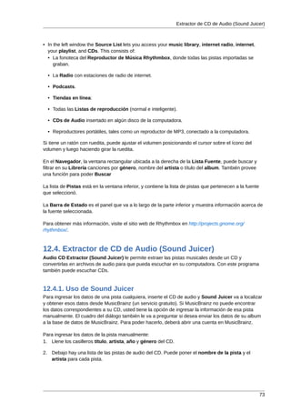 Extractor de CD de Audio (Sound Juicer)



• In the left window the Source List lets you access your music library, internet radio, internet,
  your playlist, and CDs. This consists of:
  • La fonoteca del Reproductor de Música Rhythmbox, donde todas las pistas importadas se
     graban.

  • La Radio con estaciones de radio de internet.

  • Podcasts.

  • Tiendas en línea:

  • Todas las Listas de reproducción (normal e inteligente).

  • CDs de Audio insertado en algún disco de la computadora.

  • Reproductores portátiles, tales como un reproductor de MP3, conectado a la computadora.

Si tiene un ratón con ruedita, puede ajustar el volumen posicionando el cursor sobre el ícono del
volumen y luego haciendo girar la ruedita.

En el Navegador, la ventana rectangular ubicada a la derecha de la Lista Fuente, puede buscar y
filtrar en su Librería canciones por género, nombre del artista o título del album. También provee
una función para poder Buscar

La lista de Pistas está en la ventana inferior, y contiene la lista de pistas que pertenecen a la fuente
que seleccionó.

La Barra de Estado es el panel que va a lo largo de la parte inferior y muestra información acerca de
la fuente seleccionada.

Para obtener más información, visite el sitio web de Rhythmbox en http://projects.gnome.org/
rhythmbox/.



12.4. Extractor de CD de Audio (Sound Juicer)
Audio CD Extractor (Sound Juicer) le permite extraer las pistas musicales desde un CD y
convertirlas en archivos de audio para que pueda escuchar en su computadora. Con este programa
también puede escuchar CDs.


12.4.1. Uso de Sound Juicer
Para ingresar los datos de una pista cualquiera, inserte el CD de audio y Sound Juicer va a localizar
y obtener esos datos desde MusicBrainz (un servicio gratuito). Si MusicBrainz no puede encontrar
los datos correspondientes a su CD, usted tiene la opción de ingresar la información de esa pista
manualmente. El cuadro del diálogo también le va a preguntar si desea enviar los datos de su album
a la base de datos de MusicBrainz. Para poder hacerlo, deberá abrir una cuenta en MusicBrainz.

Para ingresar los datos de la pista manualmente:
1. Llene los casilleros título, artista, año y género del CD.

2. Debajo hay una lista de las pistas de audio del CD. Puede poner el nombre de la pista y el
   artista para cada pista.




                                                                                                           73
 