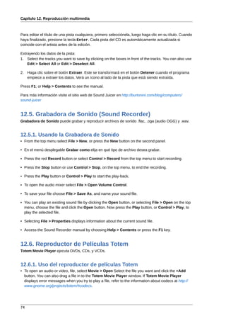 Capítulo 12. Reproducción multimedia



Para editar el título de una pista cualquiera, primero selecciónela, luego haga clic en su título. Cuando
haya finalizado, presione la tecla Enter. Cada pista del CD es automáticamente actualizada si
coincide con el artista antes de la edición.

Extrayendo los datos de la pista:
1. Select the tracks you want to save by clicking on the boxes in front of the tracks. You can also use
    Edit > Select All or Edit > Deselect All.

2. Haga clic sobre el botón Extraer. Este se transformará en el botón Detener cuando el programa
   empiece a extraer los datos. Verá un ícono al lado de la pista que está siendo extraída.

Press F1, or Help > Contents to see the manual.

Para más información visite el sitio web de Sound Juicer en http://burtonini.com/blog/computers/
sound-juicer


12.5. Grabadora de Sonido (Sound Recorder)
Grabadora de Sonido puede grabar y reproducir archivos de sonido .flac, .oga (audio OGG) y .wav.


12.5.1. Usando la Grabadora de Sonido
• From the top menu select File > New, or press the New button on the second panel.

• En el menú desplegable Grabar como elija en qué tipo de archivo desea grabar.

• Press the red Record button or select Control > Record from the top menu to start recording.

• Press the Stop button or use Control > Stop, on the top menu, to end the recording.

• Press the Play button or Control > Play to start the play-back.

• To open the audio mixer select File > Open Volume Control.

• To save your file choose File > Save As, and name your sound file.

• You can play an existing sound file by clicking the Open button, or selecting File > Open on the top
  menu, choose the file and click the Open button. Now press the Play button, or Control > Play, to
  play the selected file.

• Selecting File > Properties displays information about the current sound file.

• Access the Sound Recorder manual by choosing Help > Contents or press the F1 key.


12.6. Reproductor de Películas Totem
Totem Movie Player ejecuta DVDs, CDs, y VCDs.


12.6.1. Uso del reproductor de películas Totem
• To open an audio or video, file, select Movie > Open Select the file you want and click the +Add
  button. You can also drag a file in to the Totem Movie Player window. If Totem Movie Player
  displays error messages when you try to play a file, refer to the information about codecs at http://
  www.gnome.org/projects/totem/#codecs.




74
 