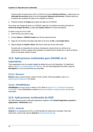 Capítulo 12. Reproducción multimedia



     Puede escribir el nombre de su CD o su DVD en la ventana Nombre del Disco, y seleccionar una
     Velocidad de escritura desde el menú desplegable Opciones de Escritura. También podrá ver
     el espacio que ocuparán los datos a ser copiados en el disco.

4. Presione el botón de Copiar para copiar sus datos en el CD/DVD.

Para copiar una imagen de dicso a un CD/DVD, haga clic con el botón secundario del ratón en
Archivo de Imagen de Disco, y luego elija Copiar a Disco en el menú emergente.

To make a copy of a CD or DVD
1. Insert the disc you want to copy.

2. Choose Places > CD/DVD Creator from the top panel menu bar.

3. Haga clic con el botón secundario del ratón en el ícono de CD, y elija Copiar Disco.

4. Siga el diálogo de Copiar a Disco, del mismo modo que lo hizo más arriba.

     Si posee solo un dispositivo de escritura, el programa creará primero un archivo en su
     computadora. El disco original será expulsado, y le pedirá que lo cambie por un disco en blanco
     sobre el cual poder realizar la copia.



12.8. Aplicaciones multimedia para GNOME en el
repositorio
These applications are not usually installed by default but are in the Repository. To install them,
refer to Capítulo 17, Administración del software. You can install applications by either using the
PackageKit or on the command line by using Yum.


12.8.1. Brasero
Brasero copia y quema música o datos en CDs y DVDs. Para más detalles, visite http://
projects.gnome.org/brasero/ for details.


12.8.2. GNOMEBaker
GNOMEBaker can burn music or data to a CD. Refer to Sección 6.2.3, “Usando GnomeBaker
en GNOME” or the GNOMEBaker website at http://www.biddell.co.uk/gnomebaker.php for more
information.



12.9. Aplicaciones multimedia de KDE
The KDE desktop groups multimedia applications together in the Kickoff Application Launcher >
Applications > Multimedia menu.


12.9.1. Amarok
Amarok es un reproductor de CD y un administrador de colecciones musicales. Para más
información, visite el sitio web de Amarok en http://amarok.kde.org/




76
 