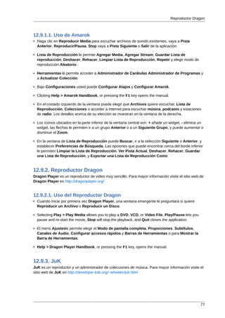 Reproductor Dragon



12.9.1.1. Uso de Amarok
• Haga clic en Reproducir Media para escuchar archivos de sonido existentes, vaya a Pista
  Anterior, Reproducir/Pausa, Stop vaya a Pista Siguiente o Salir de la aplicación.

• Lista de Reproducción le permite Agregar Media, Agregar Stream, Guardar Lista de
  reproducción, Deshacer, Rehacer, Limpiar Lista de Reproducción, Repetir y elegir modo de
  reproducción Aleatorio.

• Herramientas le permite acceder a Administrador de Carátulas Administrador de Programas y
  a Actualizar Colección.

• Bajo Configuraciones usted puede Configurar Atajos y Configurar Amarok.

• Clicking Help > Amarok Handbook, or pressing the F1 key opens the manual.

• En el costado izquierdo de la ventana puede elegir qué Archivos quiere escuchar, Lista de
  Reproducción, Colecciones o acceder a Internet para escuchar música, podcasts y estaciones
  de radio. Los detalles acerca de su elección se muestran en la ventana de la derecha.

• Los íconos ubicados en la parte inferior de la ventana central son: + añade un widget, - elimina un
  widget, las flechas le permiten ir a un grupo Anterior o a un Siguiente Grupo, y puede aumentar o
  disminuir el Zoom.

• En la ventana de Lista de Reproducción puede Buscar, ir a la selección Siguiente o Anterior, y
  establecer Preferencias de Búsqueda. Las opciones que puede encontrar cerca del borde inferior
  le permiten Limpiar la Lista de Reproducción, Ver Pista Actual, Deshacer, Rehacer, Guardar
  una Lista de Reproducción, y Exportar una Lista de Reproducción Como.


12.9.2. Reproductor Dragon
Dragon Player es un reproductor de video muy sencillo. Para mayor información visite el sitio web de
Dragon Player en http://dragonplayer.org/


12.9.2.1. Uso del Reproductor Dragon
• Cuando inicie por primera vez Dragon Player, una ventana emergente le preguntará si quiere
  Reproducir un Archivo o Reproducir un Disco.

• Selecting Play > Play Media allows you to play a DVD, VCD, or Video File, Play/Pause lets you
  pause and re-start the movie, Stop will stop the playback, and Quit closes the application.

• El menú Ajustesle permite elegir el Modo de pantalla completa, Proporciones, Subtítulos,
  Canales de Audio, Configurar accesos rápidos y Barras de Herramientas o para Mostrar la
  Barra de Herramientas.

• Help > Dragon Player Handbook, or pressing the F1 key, opens the manual.


12.9.3. JuK
JuK es un reproductor y un administrador de colecciones de música. Para mayor información visite el
sitio web de JuK en http://developer.kde.org/~wheeler/juk.html




                                                                                                   77
 