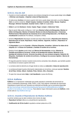 Capítulo 12. Reproducción multimedia



12.9.3.1. Uso de JuK
• Cuando se inicia la aplicación, aparece una ventana emergente en la que puede elegir entre Añadir
  o Eliminar una Carpeta, o Importar Listas de Reproducción.

• Al seleccionar Archivo en la barra superior del menú, puede elegir entre abrir un archivo Nuevo,
  Abrir un archivo existente, Añadir Carpeta, Cambiar el nombre, Editar, Buscar, Duplicar,
  Recargar, Eliminar Guardado, Guardar Como o Salir de la aplicación.

• Editar le permite Deshacer, Cortar, Copiar, Pegar, Limpiar o Seleccioar Todo.

• Bajo la opción Ver puede configurar a 'JuK' para Mostrar la Barra de Búsquedas, Mostrar el
  Editor de Etiquetas, Mostrar el historial, Mostrar la Cola de Reproducción o Columnas,
  Redimensionar Manualmente las Columnas de la Lista de Reproducción y Ver Modos de
  visualización (establecido Por Defecto, Compacto o Arbol).

• Desde el Reproductor descargue una lista que haya seleccionado a Reproducción Aleatoria,
  Reproducción en bucle, Reproducir, Pausa, Detener, Siguiente, Anterior y Reproducir el
  Siguiente álbum.

• El Etiquetador le permite Guardar o Eliminar Etiquetas, Actualizar, Adivinar los datos de la
  etiqueta abrir el Gestor de Carátulas y Cambiar el nombre de un archivo.

• Desde el menú ajustes puede elegir qué Barras de Herramientas mostrar, Mostrar la
  Pantalla anunciadora al arrancar, Anclar en la bandeja del sistema, Mantener en la
  bandeja del sistema al cerrar, Anunciar las pistas con una ventana emrgente, Deductor de
  Etiquetas, Cambiador de nombre de archivos y Configurar los accesos rápidos o Barras de
  Herramientas.

• El segundo panel de menúes muestra íconos de los comandos más utilizados, que también pueden
  encontrarse en la barra superior del menú.

• La ventana sobre la derecha es el lugar donde se ubica su colección o listas de reproducción.

• La ventana principal muestra información relacionada con el archivo, como por ejemplo: Nombre
  de la Pista, Artista, Album, Carátula, Pista, Género, Año y Duración.

• To open the manual select Help > JuK Handbook or press the F1 key.


12.9.4. Kaffeine
Kaffeine es un reproductor multimedia que puede reproducir contenidos de transmisión al
punto o instantánea (streaming), DVBs, DVDs, y CDs. Para obtener contenidos de transmisión
instantánea a través de la red, necesita una extensión de Mozilla, que se encuentra disponible
en http://sourceforge.net/project/downloading.php?groupname=kaffeine&filename=kaffeine-
mozilla-0.2.tar.bz2&use_mirror=internap. Para obtener mayor información acerca de Kaffeine, visite
el sitio web en http://kaffeine.kde.org/


12.9.4.1. Usando el Reproductor de Medios Kaffeine
La primer ventana que se abre contiene cinco íconos de atajo:
• Reproducir la lista lo lleva a su actual lista de reproducción.

• Codificación de CD de Audio le ayudará a extraer pistas de un CD.




78
 