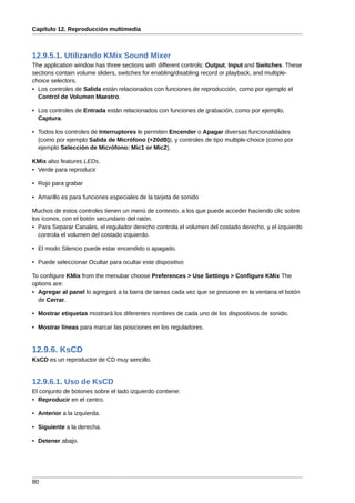 Capítulo 12. Reproducción multimedia



12.9.5.1. Utilizando KMix Sound Mixer
The application window has three sections with different controls: Output, Input and Switches. These
sections contain volume sliders, switches for enabling/disabling record or playback, and multiple-
choice selectors.
• Los controles de Salida están relacionados con funciones de reproducción, como por ejemplo el
  Control de Volumen Maestro.

• Los controles de Entrada están relacionados con funciones de grabación, como por ejemplo,
  Captura.

• Todos los controles de Interruptores le permiten Encender o Apagar diversas funcionalidades
  (como por ejemplo Salida de Micrófono (+20dB)), y controles de tipo multiple-choice (como por
  ejemplo Selección de Micrófono: Mic1 or Mic2).

KMix also features LEDs.
• Verde para reproducir

• Rojo para grabar

• Amarillo es para funciones especiales de la tarjeta de sonido

Muchos de estos controles tienen un menú de contexto, a los que puede acceder haciendo clic sobre
los íconos, con el botón secundario del ratón.
• Para Separar Canales, el regulador derecho controla el volumen del costado derecho, y el izquierdo
  controla el volumen del costado izquierdo.

• El modo Silencio puede estar encendido o apagado.

• Puede seleccionar Ocultar para ocultar este dispositivo

To configure KMix from the menubar choose Preferences > Use Settings > Configure KMix The
options are:
• Agregar al panel lo agregará a la barra de tareas cada vez que se presione en la ventana el botón
  de Cerrar.

• Mostrar etiquetas mostrará los diferentes nombres de cada uno de los dispositivos de sonido.

• Mostrar líneas para marcar las posiciones en los reguladores.


12.9.6. KsCD
KsCD es un reproductor de CD muy sencillo.


12.9.6.1. Uso de KsCD
El conjunto de botones sobre el lado izquierdo contiene:
• Reproducir en el centro.

• Anterior a la izquierda.

• Siguiente a la derecha.

• Detener abajo.




80
 