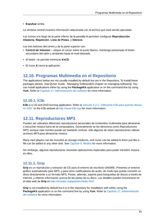 Programas Multimedia en el Repositorio



• Expulsar arriba.

La ventana central muestra información relacionada con el archivo que está siendo ejecutado.

Los íconos a lo largo de la parte inferior de la pantalla le permiten configurar Reproducción
Aleatoria, Repetición, Lista de Pistas, y Silencio.

Los tres botones del centro y de la parte superior son:
• Control de Volumen – ubique el cursor sobre el punto blanco, mantenga presionado el botón
  secundario del ratón y arrástrelo hasta el nivel deseado.

• El botón - le permite minimizar KsCD.

• El ícono X cierra la aplicación.



12.10. Programas Multimedia en el Repositorio
The applications below are not usually installed by default but are in the Repository. To install these
packages please, read [[User Guide - Managing Software|the chapter on managing software]]. You
can install applications either by using the PackageKit application or on the command line by using
Yum. Refer to Capítulo 17, Administración del software for more information.


12.10.1. K3b
K3b is a CD and DVD burning application. Refer to Sección 6.2.2, “Utilizando K3b para quemar discos
en KDE” or the K3b website at http://www.k3b.org/ for more information.



12.11. Reproductores MP3
Pueden ser utilizados diferentes reproductores personales de contenidos multimedia para almacenar
o escuchar música fuera de la computadora. Generalmente se los denomina como Reproductores
MP3, aunque este nombre puede ser bastante confuso: sólo algunos de estos reproductores utilizan
archivos MP3 para almacenar música.

Many mp3 players can be mounted as storage mediums, and music can be added to them just like a
file can be added to any other disk. See Capítulo 6, Medios for more information.

Sin embargo, algunos reproductores necesitan aplicaciones especiales para poder transferir música
en ellos.


12.11.1. Grip
Grip es un reproductor y extractor de CD para el entorno de escritorio GNOME. Presenta un entorno
gráfico automatizado para MP3, y para otros codificadores de audio, de modo que pueda convertir un
disco directamente a un formato MP3. Posee, además, soporte para búsquedas de discos a través de
Internet, y obtener información acerca de las pistas de su disco. Los detalles pueden encontrarse en
el sittio web de Grip en http://nostatic.org/grip/doc/index.html.

Grip is not installed by default but it is in the repository for installation with either using the
PackageKit application or on the command line by using Yum. Refer to Capítulo 17, Administración
del software for more information.




                                                                                                          81
 