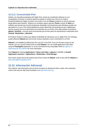 Capítulo 12. Reproducción multimedia



12.11.2. Conectividad iPod
Debido a la naturaleza propietaria del Apple iPod, puede ser complicado utilizarse en una
computadora corriendo un sistema operativo basado en GNU/Linux como lo es Fedora.
Desafortunadamente Apple no posee una versión Linux de iTunes (y todavía no hemos oído que
tenga planes para hacerlo). Tampoco se considera seguro ejecutar iTunes a través de Wine (un
software que permite que muchos programas diseñados exclusivamente para Windows puedan ser
ejecutados en Linux). Pero afortunadamente existen diferentes herramientas de gran calidad para
que los usuarios de Linux administren los contenidos de sus iPods. Entre ellos pueden encontrarse
gtkpod, YamiPod, y muchas otras herramientas que forman parte de reproductores multimedia como
AmaroK, Rhythmbox, y Banshee.

El Proyecto Fedora no ofrece por defecto la fácilidad de interactuar con un Apple iPod. Sin embargo,
puede utilizarse Gtkpod para sincronizar música, podcasts y otros contenidos en su iPod.

Gtkpod is not installed by default from the Live-CD or the DVD. If you do not have access to the
Internet, you can use the Fedora DVD to install Gtkpod. You can install applications with either
using the PackageKit application or on the command line by using Yum. Refer to Capítulo 17,
Administración del software for more information.

Start Gtkpod by clicking Applications > Music and Video > gtkpod in GNOME or Kickoff
Application Launcher > Applications > Multimedia > iPod Manager.

Para mayor ayuda acerca del soporte para iPod a través de Gtkpod, visite el sitio web de Gtkpod en
http://www.gtkpod.org/about.html.


12.12. Información Adicional
Para obtener más información acerca de los formatos de distribución libre y saber cómo utilizarlos,
visite el sitio web de Xiph.Org Foundation's en http://www.xiph.org




82
 
