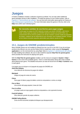Juegos
A Fedora installation includes a selection of games by default. You can also select additional
game packages during or after installation. To install new games on your Fedora system, refer to
Capítulo 17, Administración del software. You can find more information about games for Fedora at
https://fedoraproject.org/wiki/Games. For more information about the games in this list, refer to the
Help menu within each individual game.


            No necesita cambiar de escritorios para jugar juegos
            Puede jugar los juegos de KDE habiendo iniciado una sesión GNOME, y del mismo
            modo, puede jugar los juegos de GNOME habiendo iniciado una sesión KDE. Los
            componentes de los entornos gráficos son de tipo modular. Cuando instale los paquetes
            de juegos, cualquier tipo de dependencia que necesiten será instalada también. Aunque
            tal vez deberá necesitar paquetes adicionales para obtener ayuda en línea.




13.1. Juegos de GNOME predeterminados
Many GNOME games are not installed by default from the Live-CD or the DVD. If you do not have
access to the Internet, you can use the Fedora DVD to install them, either using the PackageKit
application or on the command line by using Yum. Refer to Capítulo 17, Administración del software
for help installing new software. Be sure to also install the separate Help Files for gnome-games
which provides the instruction for playing each game.

With the Help Files for gnome-games installed, use the menus to navigate to System > Help >
Games to view a list of the available games. There is a brief description along with a link to details
about playing each game. The detailed instructions can also be found from the Help > Contents menu
in each game.

Los juegos que se incluyen en el paquete de juegos de GNOME son:
Aisle Riot Solitaire
    Una colección de docenas de juegos de solitario

Blackjack
   Juegue al juego de cartas de casino

Chess
   Para jugar el clásico juego de tablero contra la computadora o contra un amigo

Five or More
    Una versión del juego popular Líneas de Color

Four-in-a-Row
   Un juego cuatro-en-raya jugado contra la computadora u otro oponente humano

FreeCell Solitaire
   Otra colección grande de juegos solitarios

GNOME Falling Blocks
  Crea una fila horizontal completa de bloques que desaparecerán




                                                                                                        83
 
